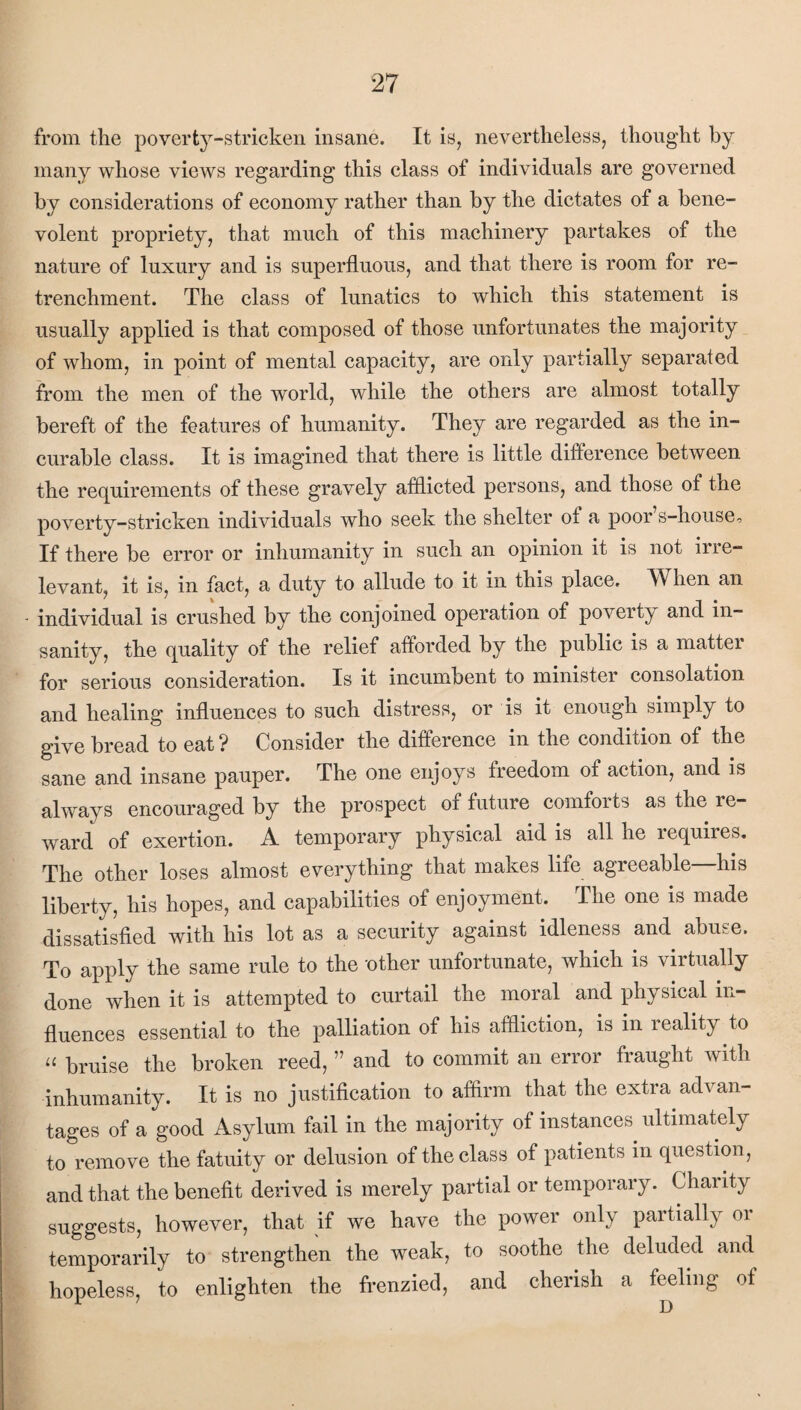 from the poverty-stricken insane. It is, nevertheless, thought by many whose views regarding this class of individuals are governed by considerations of economy rather than by the dictates of a bene¬ volent propriety, that much of this machinery partakes of the nature of luxury and is superfluous, and that there is room for re¬ trenchment. The class of lunatics to which this statement is usually applied is that composed of those unfortunates the majority of whom, in point of mental capacity, are only partially separated from the men of the world, while the others are almost totally bereft of the features of humanity. They are regarded as the in¬ curable class. It is imagined that there is little difference between the requirements of these gravely afflicted persons, and those of the poverty-stricken individuals who seek the shelter of a poor s-house. If there be error or inhumanity in such an opinion it is not irie- levant, it is, in fact, a duty to allude to it in this place. When an individual is crushed by the conjoined operation of poverty and in¬ sanity, the quality of the relief afforded by the public is a matter for serious consideration. Is it incumbent to minister consolation and healing influences to such distress, or is it enough simply to give bread to eat ? Consider the difference in the condition of the sane and insane pauper. The one enjoys freedom of action, and is always encouraged by the prospect oi future comforts as the re¬ ward of exertion. A temporary physical aid is all he lequires. The other loses almost everything that makes life agreeable—his liberty, his hopes, and capabilities of enjoyment. The one is made dissatisfied with his lot as a security against idleness and abuse. To apply the same rule to the 'other unfortunate, which is virtually done when it is attempted to curtail the moral and physical in¬ fluences essential to the palliation of his affliction, is in reality to a bruise the broken reed, ” and to commit an error fi aught with inhumanity. It is no justification to affirm that the extra advan¬ tages of a good Asylum fail in the majority of instances ultimately to remove the fatuity or delusion of the class of patients in question, and that the benefit derived is merely partial or temporary. Charity suggests, however, that if we have the power only partially or temporarily to strengthen the weak, to soothe the deluded and hopeless, to enlighten the frenzied, and cherish a feeling of