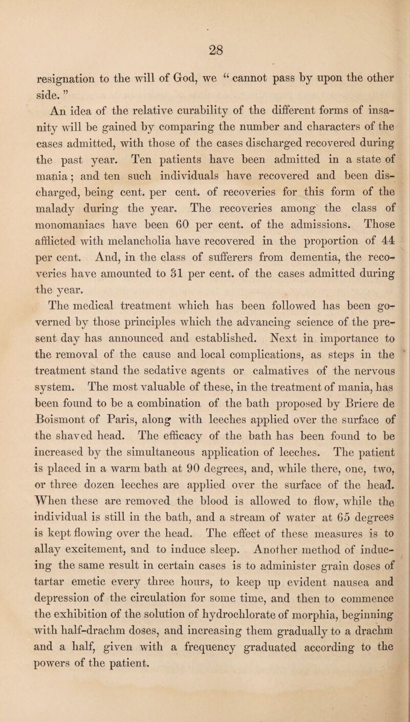 resignation to the will of God, we “ cannot pass by npon the other side. ” An idea of the relative curability of the different forms of insa¬ nity will be gained by comparing the number and characters of the cases admitted, with those of the cases discharged recovered during the past year. Ten patients have been admitted in a state of mania; and ten such individuals have recovered and been dis¬ charged, being cent, per cent, of recoveries for this form of the malady during the year. The recoveries among the class of monomaniacs have been 60 per cent, of the admissions. Those afflicted with melancholia have recovered in the proportion of 44 per cent. And, in the class of sufferers from dementia, the reco¬ veries have amounted to 31 per cent, of the cases admitted during the year. The medical treatment which has been followed has been go¬ verned by those principles which the advancing science of the pre¬ sent day has announced and established. Next in importance to the removal of the cause and local complications, as steps in the treatment stand the sedative agents or calmatives of the nervous system. The most valuable of these, in the treatment of mania, has been found to he a combination of the hath proposed by Briere de Boismont of Paris, along with leeches applied over the surface of the shaved head. The efficacy of the bath has been found to he increased by the simultaneous application of leeches. The patient is placed in a warm hath at 90 degrees, and, while there, one, two, or three dozen leeches are applied over the surface of the head. When these are removed the blood is allowed to flow, while the individual is still in the bath, and a stream of water at 65 degrees is kept flowing over the head. The effect of these measures is to allay excitement, and to induce sleep. Another method of induc¬ ing the same result in certain cases is to administer grain doses of tartar emetic every three hours, to keep up evident nausea and depression of the circulation for some time, and then to commence the exhibition of the solution of hydrochlorate of morphia, beginning with half-drachm doses, and increasing them gradually to a drachm and a half, given with a frequency graduated according to the powers of the patient.