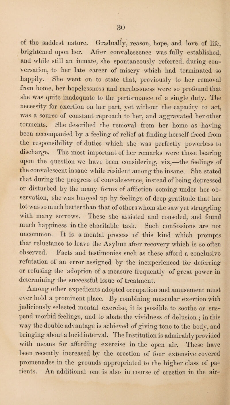 of the saddest nature. Gradually, reason, hope, and lore of life, brightened upon her. After convalescence was fully established, and while still an inmate, she spontaneously referred, during con¬ versation, to her late career of misery which had terminated so happily. She went on to state that, previously to her removal from home, her hopelessness and carelessness were so profound that she was quite inadequate to the performance of a single duty. The necessity for exertion on her part, yet without the capacity to act, was a source of constant reproach to her, and aggravated her other torments. She described the removal from her home as having been accompanied by a feeling of relief at finding herself freed from the responsibility of duties which she was perfectly powerless to discharge. The most important of her remarks were those bearing upon the question we have been considering, viz,—the feelings of the convalescent insane while resident among the insane. She stated that during the progress of convalescence, instead of being depressed or disturbed by the many forms of affliction coming under her ob¬ servation, she was buoyed up by feelings of deep gratitude that her lot was so much betterthan that of others whom she sawyet struggling with many sorrows. These she assisted and consoled, and found much happiness in the charitable task. Such confessions are not uncommon. It is a mental process of this kind which prompts that reluctance to leave the Asylum after recovery which is so often observed. Facts and testimonies such as these afford a conclusive refutation of an error assigned by the inexperienced for deferring or refusing the adoption of a measure frequently of great power in determining the successful issue of treatment. Among other expedients adopted occupation and amusement must ever hold a prominent place. By combining muscular exertion with judiciously selected mental exercise, it is possible to soothe or sus¬ pend morbid feelings, and to abate the vividness of delusion ; in this way the double advantage is achieved of giving tone to the body, and bringing about a lucid interval. The Institution is admirably provided with means for affording exercise in the open air. These have been recently increased by the erection of four extensive covered promenades in the grounds appropriated to the higher class of pa¬ tients. An additional one is also in course of erection in the air-