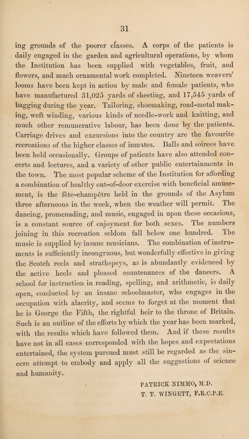 ing grounds of the poorer classes. A corps of the patients is daily engaged in the garden and agricultural operations, by whom the Institution has been supplied with vegetables, fruit, and flowers, and much ornamental work completed. Nineteen weavers’ looms have been kept in action by male and female patients, who have manufactured 31,025 yards of sheeting, and 17,545 yards of bagging during the year. Tailoring, shoemaking, road-metal mak¬ ing, weft winding, various kinds of needle-work and knitting, and much other remunerative labour, has been done by the patients. Carriage drives and excursions into the country are the favourite recreations of the higher classes of inmates. Balls and soirees have been held occasionally. Groups of patients have also attended con¬ certs and lectures, and a variety of other public entertainments in the town. The most popular scheme of the Institution for aftording a combination of heal thy out-of-door exercise with beneficial amuse¬ ment, is the fete-champetre held in the grounds of the Asylum three afternoons in the week, when the weather will permit. The dancing, promenading, and music, engaged in upon these occasions, is a constant source of enjoyment for both sexes. The numbers joining in this recreation seldom fall below one hundred. The music is supplied by insane musicians. The combination of instru¬ ments is sufficiently incongruous, but wonderfully effective in giving the Scotch reels and strathspeys, as is abundantly evidenced by the active heels and pleased countenances of the dancers. A school for instruction in reading, spelling, and arithmetic, is daily open, conducted by an insane schoolmaster, who engages in the occupation with alacrity, and seems to forget at the moment that he is George the Fifth, the rightful heir to the throne of Britain. Such is an outline of the efforts by which the year has been marked, with the results which have followed them. And if these results have not in all cases corresponded with the hopes and expectations entertained, the system pursued must still be regarded as the sin¬ cere attempt to embody and apply all the suggestions of science and humanity. PATRICK NIMMO, M.D. T. T. WINGETT, F.R.C.P.E.