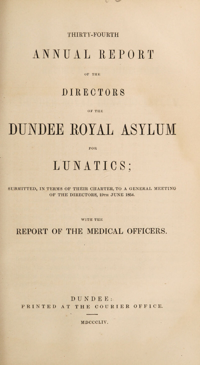 THIRTY-FOURTH ANNUAL REPORT OF THE DIRECTORS OF THE DUNDEE ROYAL ASYLUM FOR LUNATICS; SUBMITTED, IN TERMS OF THEIR CHARTER, TO A GENERAL MEETING OF THE DIRECTORS, 19th JUNE 1854. WITH THE REPORT OF THE MEDICAL OFFICERS. DUNDEE: PRINTED AT THE COURIER OFFICE. MDCCCLIV.