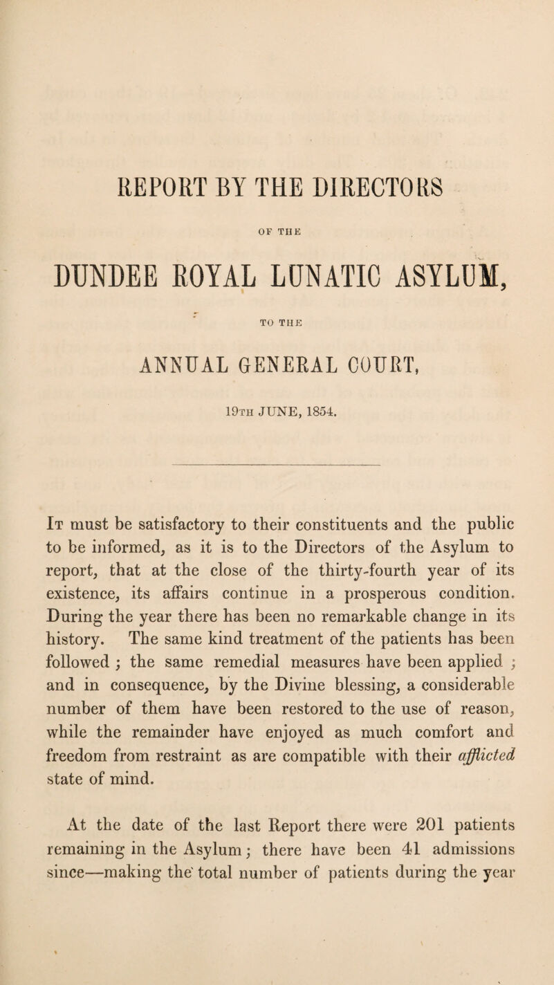 REPORT BY THE DIRECTORS OF THE DUNDEE ROYAL LUNATIC ASYLUM, TO THE ANNUAL GENERAL COURT, 19th JUNE, 1854. It must be satisfactory to their constituents and the public to be informed, as it is to the Directors of the Asylum to report, that at the close of the thirty-fourth year of its existence, its affairs continue in a prosperous condition. During the year there has been no remarkable change in its history. The same kind treatment of the patients has been followed ; the same remedial measures have been applied ; and in consequence, by the Divine blessing, a considerable number of them have been restored to the use of reason, while the remainder have enjoyed as much comfort and freedom from restraint as are compatible with their afflicted state of mind. At the date of the last Report there were 201 patients remaining in the Asylum; there have been 41 admissions since—making the' total number of patients during the year