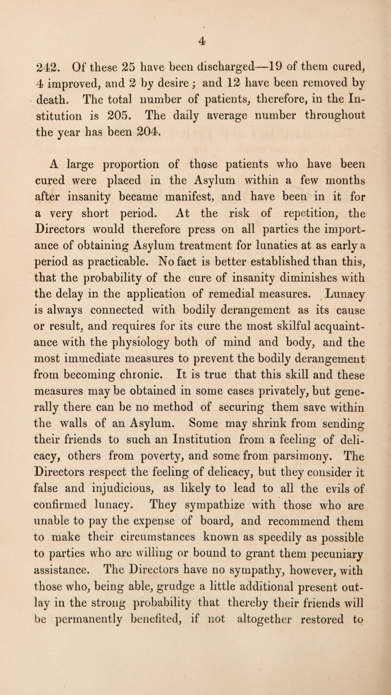 242. Of these 25 have been discharged—19 of them cured, 4 improved, and 2 by desire; and 12 have been removed by death. The total number of patients, therefore, in the In¬ stitution is 205. The daily average number throughout the year has been 204. A large proportion of those patients who have been cured were placed in the Asylum within a few months after insanity became manifest, and have been in it for a very short period. At the risk of repetition, the Directors would therefore press on all parties the import¬ ance of obtaining Asylum treatment for lunatics at as early a period as practicable. No fact is better established than this, that the probability of the cure of insanity diminishes with the delay in the application of remedial measures. Lunacy is always connected with bodily derangement as its cause or result, and requires for its cure the most skilful acquaint¬ ance with the physiology both of mind and body, and the most immediate measures to prevent the bodily derangement from becoming chronic. It is true that this skill and these measures may be obtained in some cases privately, but gene¬ rally there can be no method of securing them save within the walls of an Asylum. Some may shrink from sending their friends to such an Institution from a feeling of deli¬ cacy, others from poverty, and some from parsimony. The Directors respect the feeling of delicacy, but they consider it false and injudicious, as likely to lead to all the evils of confirmed lunacy. They sympathize with those who are unable to pay the expense of board, and recommend them to make their circumstances known as speedily as possible to parties who are willing or bound to grant them pecuniary assistance. The Directors have no sympathy, however, with those who, being able, grudge a little additional present out¬ lay in the strong probability that thereby their friends will be permanently benefited, if not altogether restored to
