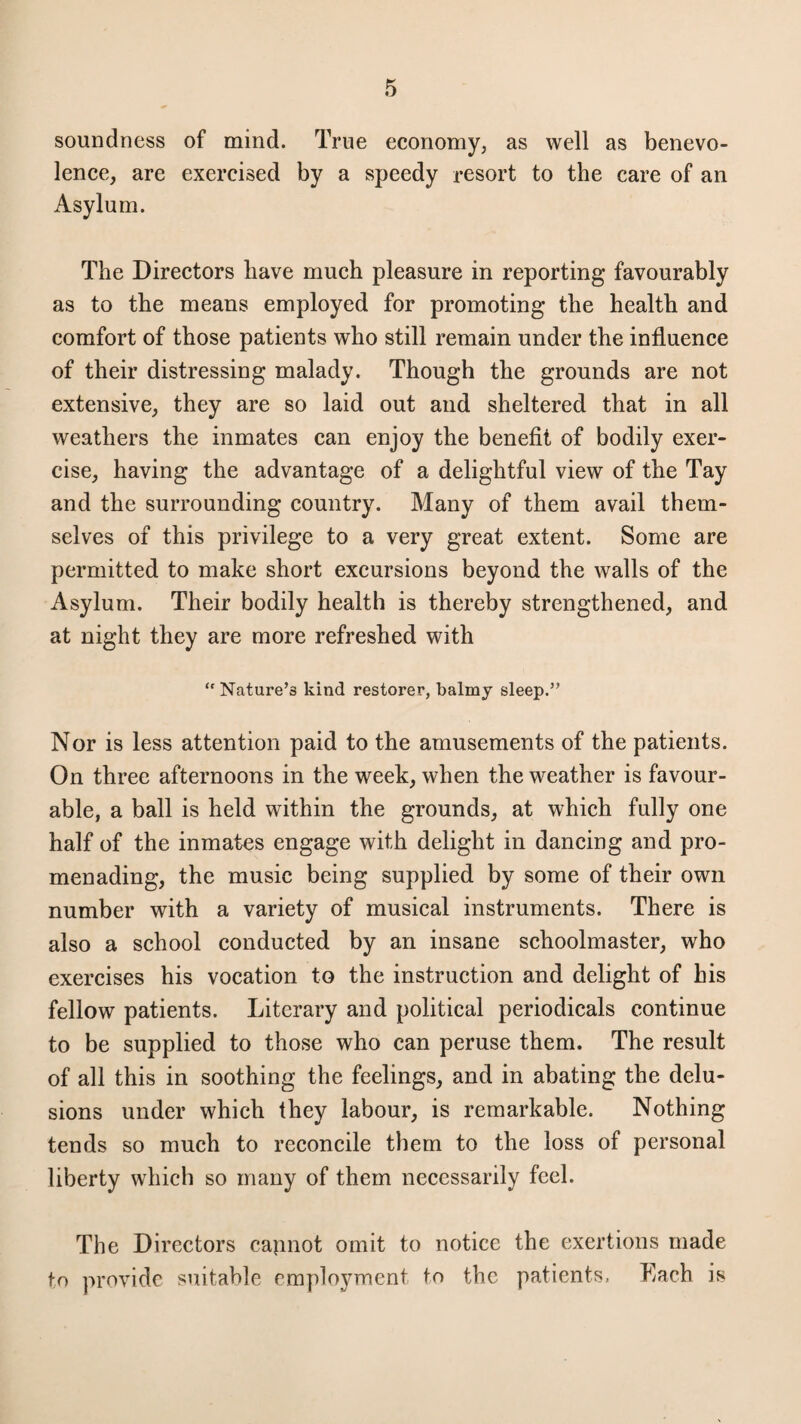 soundness of mind. True economy, as well as benevo¬ lence, are exercised by a speedy resort to the care of an Asylum. The Directors have much pleasure in reporting favourably as to the means employed for promoting the health and comfort of those patients who still remain under the influence of their distressing malady. Though the grounds are not extensive, they are so laid out and sheltered that in all weathers the inmates can enjoy the benefit of bodily exer¬ cise, having the advantage of a delightful view of the Tay and the surrounding country. Many of them avail them¬ selves of this privilege to a very great extent. Some are permitted to make short excursions beyond the walls of the Asylum. Their bodily health is thereby strengthened, and at night they are more refreshed with “ Nature’3 kind restorer, balmy sleep.” Nor is less attention paid to the amusements of the patients. On three afternoons in the week, when the weather is favour¬ able, a ball is held within the grounds, at which fully one half of the inmates engage with delight in dancing and pro¬ menading, the music being supplied by some of their own number with a variety of musical instruments. There is also a school conducted by an insane schoolmaster, who exercises his vocation to the instruction and delight of his fellow patients. Literary and political periodicals continue to be supplied to those who can peruse them. The result of all this in soothing the feelings, and in abating the delu¬ sions under which they labour, is remarkable. Nothing tends so much to reconcile them to the loss of personal liberty which so many of them necessarily feel. The Directors capnot omit to notice the exertions made to provide suitable employment to the patients, Each is