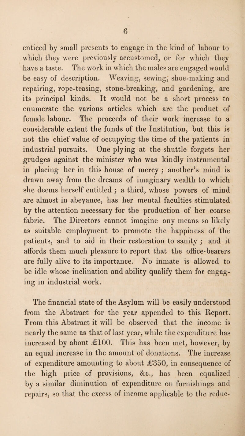 enticed by small presents to engage in the kind of labour to which they were previously accustomed, or for which they have a taste. The work in which the males are engaged would be easy of description. Weaving, sewing, shoe-making and repairing, rope-teasing, stone-breaking, and gardening, are its principal kinds. It would not be a short process to enumerate the various articles which are the product of female labour. The proceeds of their work increase to a considerable extent the funds of the Institution, but this is not the chief value of occupying the time of the patients in industrial pursuits. One plying at the shuttle forgets her grudges against the minister who was kindly instrumental in placing her in this house of mercy ; another’s mind is drawn away from the dreams of imaginary wealth to which she deems herself entitled ; a third, whose powers of mind are almost in abeyance, has her mental faculties stimulated by the attention necessary for the production of her coarse fabric. The Directors cannot imagine any means so likely as suitable employment to promote the happiness of the patients, and to aid in their restoration to sanity ; and it affords them much pleasure to report that the office-bearers are fully alive to its importance. No inmate is allowed to be idle whose inclination and ability qualify them for engag¬ ing in industrial work. The financial state of the Asylum will be easily understood from the Abstract for the year appended to this Report. From this Abstract it will be observed that the income is nearly the same as that of last year, while the expenditure has increased by about <£100. This has been met, however, by an equal increase in the amount of donations. The increase of expenditure amounting to about £350, in consequence of the high price of provisions, &c., has been equalized by a similar diminution of expenditure on furnishings and repairs, so that the excess of income applicable to the reduc-