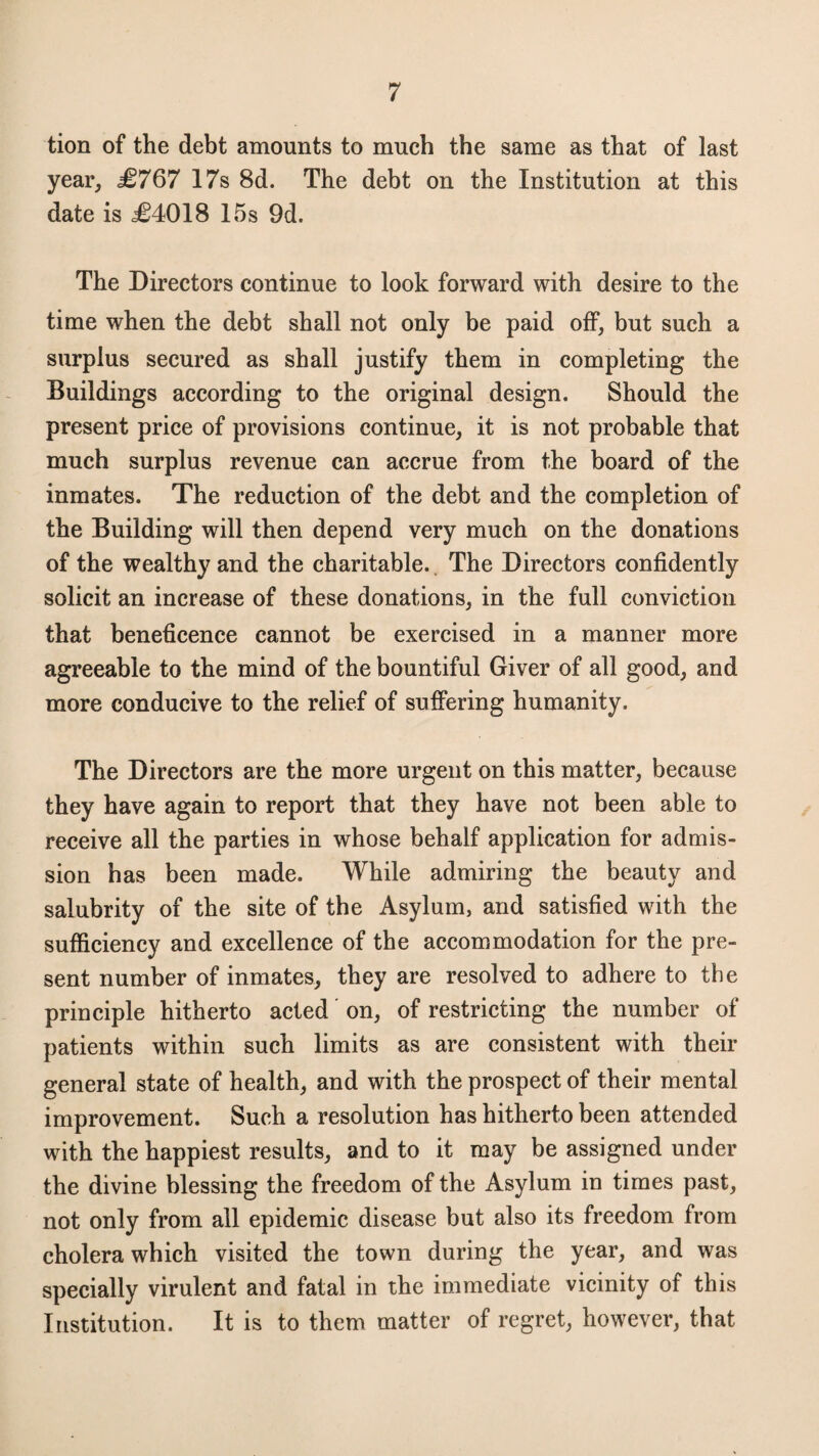 tion of the debt amounts to much the same as that of last year, £767 17s 8d. The debt on the Institution at this date is £4018 15s 9d. The Directors continue to look forward with desire to the time when the debt shall not only be paid off, but such a surplus secured as shall justify them in completing the Buildings according to the original design. Should the present price of provisions continue, it is not probable that much surplus revenue can accrue from the board of the inmates. The reduction of the debt and the completion of the Building will then depend very much on the donations of the wealthy and the charitable. The Directors confidently solicit an increase of these donations, in the full conviction that beneficence cannot be exercised in a manner more agreeable to the mind of the bountiful Giver of all good, and more conducive to the relief of suffering humanity. The Directors are the more urgent on this matter, because they have again to report that they have not been able to receive all the parties in whose behalf application for admis¬ sion has been made. While admiring the beauty and salubrity of the site of the Asylum, and satisfied with the sufficiency and excellence of the accommodation for the pre¬ sent number of inmates, they are resolved to adhere to the principle hitherto acted on, of restricting the number of patients within such limits as are consistent with their general state of health, and with the prospect of their mental improvement. Such a resolution has hitherto been attended with the happiest results, and to it may be assigned under the divine blessing the freedom of the Asylum in times past, not only from all epidemic disease but also its freedom from cholera which visited the town during the year, and was specially virulent and fatal in the immediate vicinity of this Institution. It is to them matter of regret, however, that