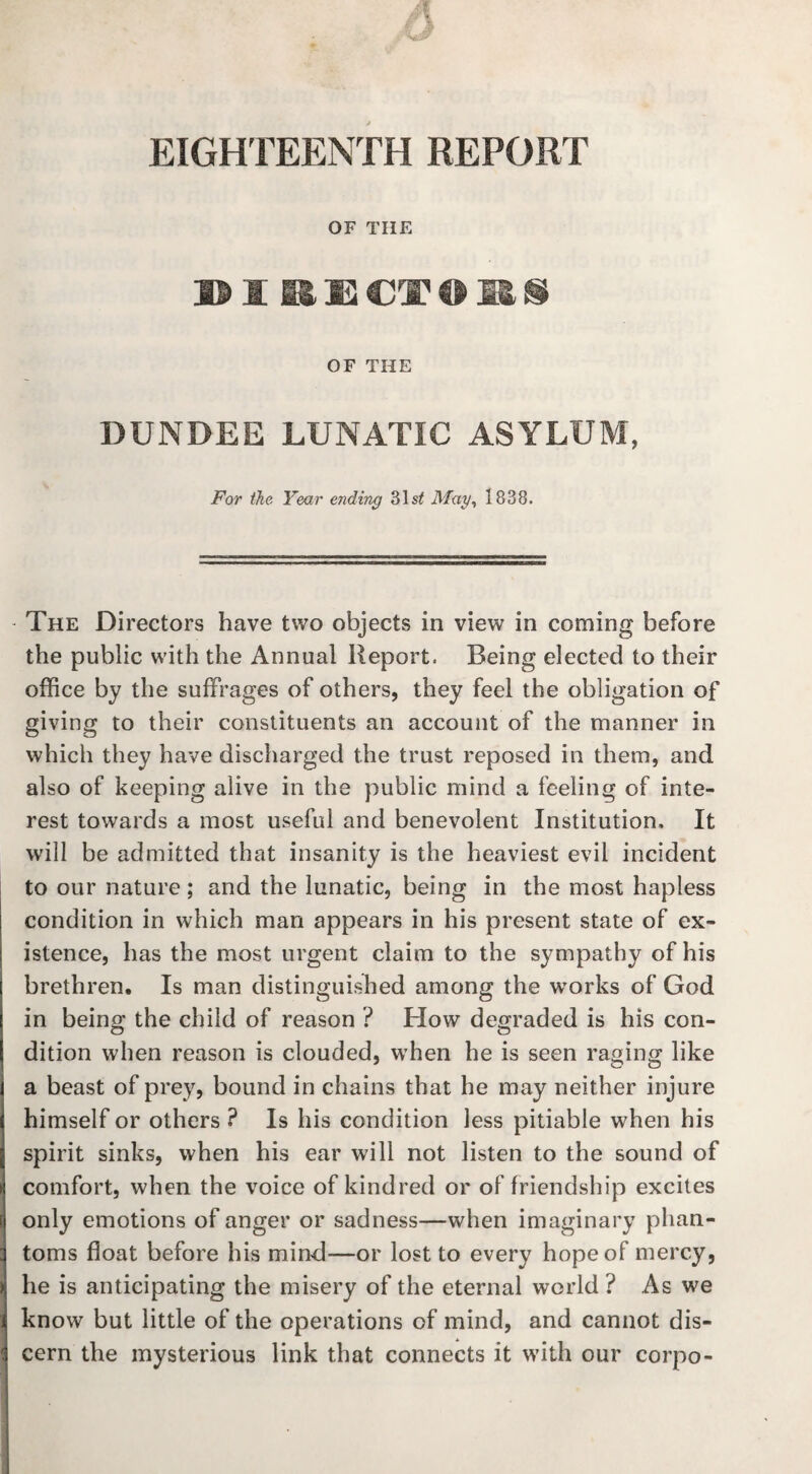 6 EIGHTEENTH REPORT OF THE DIRECTORS OF THE DUNDEE LUNATIC ASYLUM, For the Year ending 31s£ May, 1838. The Directors have two objects in view in coming before the public with the Annual Report. Being elected to their office by the suffrages of others, they feel the obligation of giving to their constituents an account of the manner in which they have discharged the trust reposed in them, and also of keeping alive in the public mind a feeling of inte¬ rest towards a most useful and benevolent Institution. It will be admitted that insanity is the heaviest evil incident to our nature ; and the lunatic, being in the most hapless condition in which man appears in his present state of ex¬ istence, has the most urgent claim to the sympathy of his brethren. Is man distinguished among the works of God in being the child of reason ? How degraded is his con¬ dition when reason is clouded, when he is seen raging like a beast of prey, bound in chains that he may neither injure himself or others ? Is his condition less pitiable when his spirit sinks, when his ear will not listen to the sound of comfort, when the voice of kindred or of friendship excites only emotions of anger or sadness—when imaginary phan¬ toms float before his mind-—or lost to every hope of mercy, he is anticipating the misery of the eternal world ? As we know but little of the operations of mind, and cannot dis¬ cern the mysterious link that connects it with our corpo-