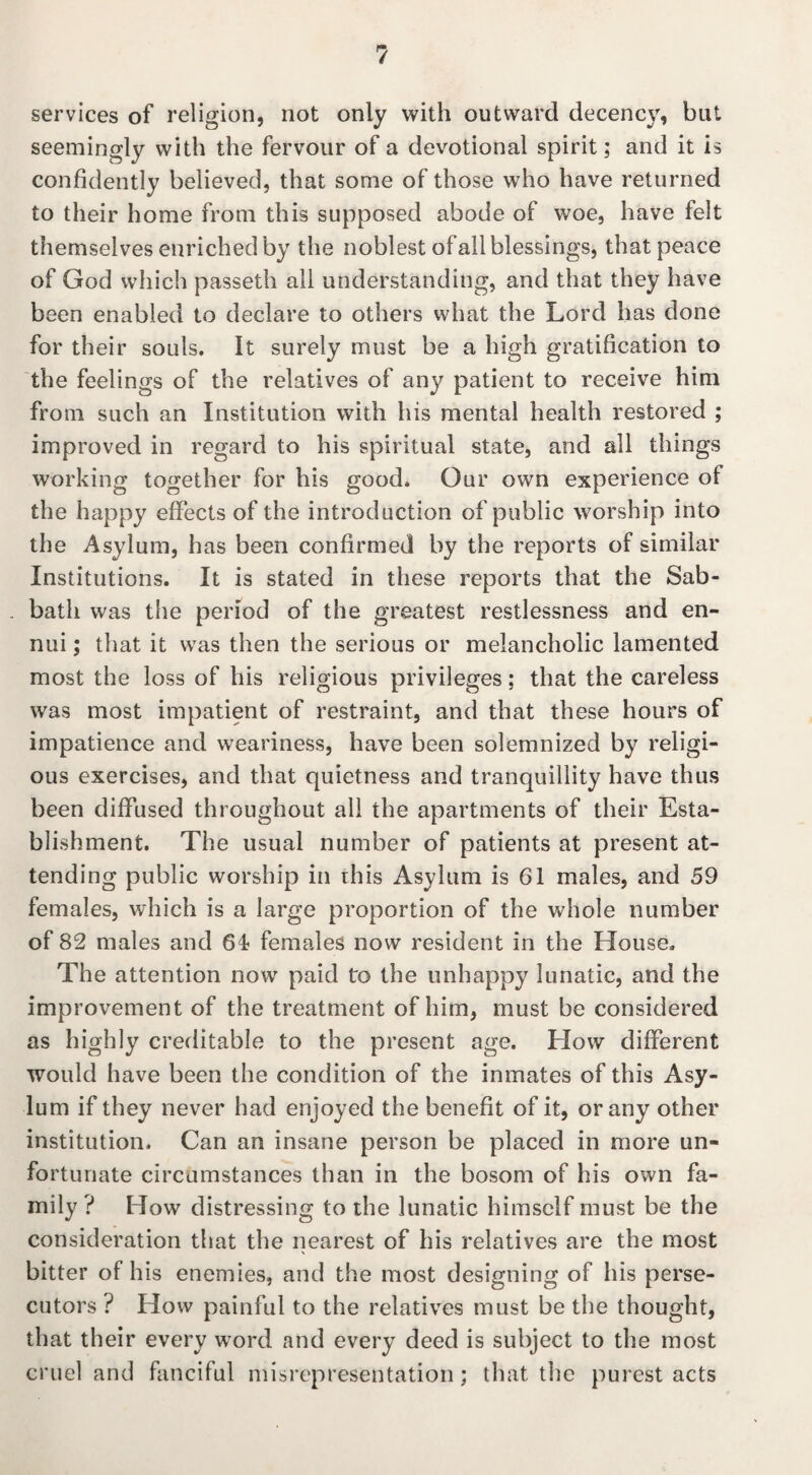 services of religion, not only with outward decency, but seemingly with the fervour of a devotional spirit; and it is confidently believed, that some of those who have returned to their home from this supposed abode of woe, have felt themselves enriched by the noblest ofall blessings, that peace of God which passeth all understanding, and that they have been enabled to declare to others what the Lord has done for their souls. It surely must be a high gratification to the feelings of the relatives of any patient to receive him from such an Institution with his mental health restored ; improved in regard to his spiritual state, and all things working together for his good. Our own experience of the happy effects of the introduction of public worship into the Asylum, has been confirmed by the reports of similar Institutions. It is stated in these reports that the Sab- . bath was the period of the greatest restlessness and en¬ nui ; that it was then the serious or melancholic lamented most the loss of his religious privileges; that the careless was most impatient of restraint, and that these hours of impatience and weariness, have been solemnized by religi¬ ous exercises, and that quietness and tranquillity have thus been diffused throughout all the apartments of their Esta¬ blishment. The usual number of patients at present at¬ tending public worship in this Asylum is 61 males, and 59 females, which is a large proportion of the whole number of 82 males and 61 females now resident in the House. The attention now paid to the unhappy lunatic, and the improvement of the treatment of him, must be considered as highly creditable to the present age. How different would have been the condition of the inmates of this Asy¬ lum if they never had enjoyed the benefit of it, or any other institution. Can an insane person be placed in more un¬ fortunate circumstances than in the bosom of his own fa¬ mily ? How distressing to the lunatic himself must be the consideration that the nearest of his relatives are the most bitter of his enemies, and the most designing of his perse¬ cutors ? How painful to the relatives must be the thought, that their every word and every deed is subject to the most cruel and fanciful misrepresentation; that the purest acts