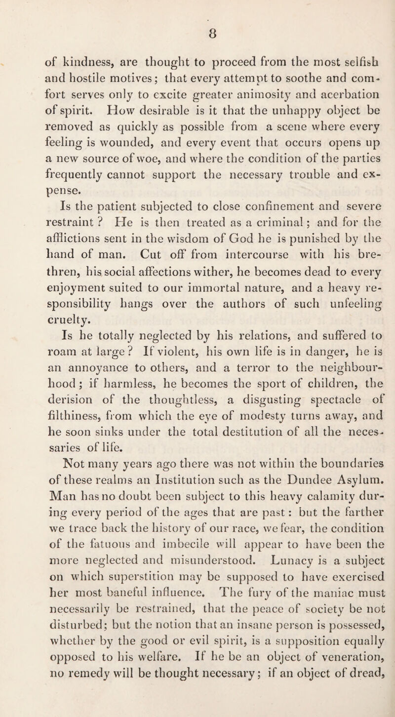 of kindness, are thought to proceed from the most selfish and hostile motives; that every attempt to soothe and com¬ fort serves only to excite greater animosity and acerbation of spirit. How desirable is it that the unhappy object be removed as quickly as possible from a scene where every feeling is wounded, and every event that occurs opens up a new source of woe, and where the condition of the parties frequently cannot support the necessary trouble and ex¬ pense. Is the patient subjected to close confinement and severe restraint ? He is then treated as a criminal; and for the afflictions sent in the wisdom of God he is punished by the hand of man. Cut off from intercourse with his bre¬ thren, his social affections wither, he becomes dead to every enjoyment suited to our immortal nature, and a heavy re¬ sponsibility hangs over the authors of such unfeeling cruelty. Is he totally neglected by his relations, and suffered to roam at large? If violent, his own life is in danger, he is an annoyance to others, and a terror to the neighbour¬ hood ; if harmless, he becomes the sport of children, the derision of the thoughtless, a disgusting spectacle of filthiness, from which the eye of modesty turns away, and he soon sinks under the total destitution of all the neces¬ saries of life. Not many years ago there wras not within the boundaries of these realms an Institution such as the Dundee Asylum. Man has no doubt been subject to this heavy calamity dur¬ ing every period of the ages that are past: but the farther we trace back the history of our race, we fear, the condition of the fatuous and imbecile will appear to have been the more neglected and misunderstood. Lunacy is a subject on which superstition may be supposed to have exercised her most baneful influence. The fury of the maniac must necessarily be restrained, that the peace of society be not disturbed; but the notion that an insane person is possessed, whether by the good or evil spirit, is a supposition equally opposed to his welfare. If he be an object of veneration, no remedy will be thought necessary; if an object of dread,