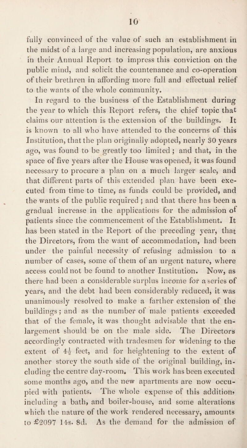 fully convinced of the value of such an establishment in the midst of a large and increasing population, are anxious in their Annual Report to impress this conviction on the public mind, and solicit the countenance and co-operation of their brethren in affording more full and effectual relief to the wants of the whole community. In regard to the business of the Establishment during the year to which this Report refers, the chief topic that claims our attention is the extension of the buildings. It is known to all who have attended to the concerns of this Institution, that the plan originally adopted, nearly 30 years ago, was found to be greatly too limited ; and that, in the space of five years after the House was opened, it wras found necessary to procure a plan on a much larger scale, and that different parts of this extended plan have been exe¬ cuted from time to time, as funds could be provided, and the wants of the public required ; and that there has been a gradual increase in the applications for the admission of patients since the commencement of the Establishment. It has been stated in the Report of the preceding year, that the Directors, from the wrant of accommodation, had been under the painful necessity of refusing admission to a number of cases, some of them of an urgent nature, where access could not be found to another Institution. Now, as there had been a considerable surplus income for a series of years, and the debt had been considerably reduced, it was unanimously resolved to make a farther extension of the buildings : and as the number of male patients exceeded that of the female, it was thought advisable that the en¬ largement should be on the male side. The Directors accordingly contracted with tradesmen for widening to the extent of 44 feet, and for heightening to the extent of another storey the south side of the original building, in¬ cluding the centre day-room. This work has been executed some months ago, and the new apartments are now' occu¬ pied with patients. The whole expense of this addition? including a bath, and boiler-house, and some alterations which the nature of the work rendered necessary, amounts to £2097 14s. 8d. As the demand for the admission of