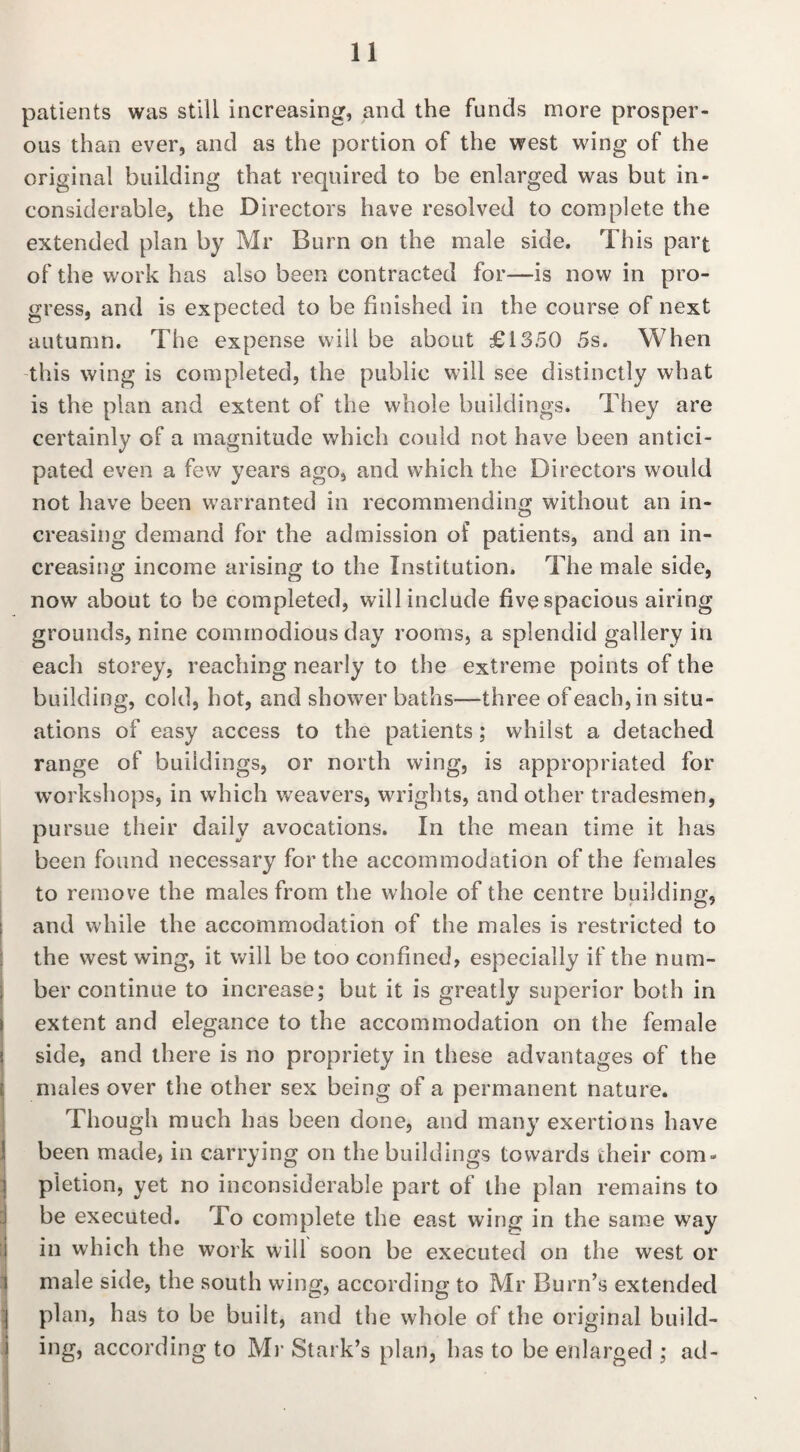 patients was still increasing, and the funds more prosper¬ ous than ever, and as the portion of the west wing of the original building that required to be enlarged was but in¬ considerable, the Directors have resolved to complete the extended plan by Mr Burn on the male side. This part of the work has also been contracted for—is now in pro¬ gress, and is expected to be finished in the course of next autumn. The expense will be about £1350 5s. When this wing is completed, the public will see distinctly what is the plan and extent of the whole buildings. They are certainly of a magnitude which could not have been antici¬ pated even a few years ago, and which the Directors would not have been warranted in recommending without an in¬ creasing demand for the admission of patients, and an in¬ creasing income arising to the Institution. The male side, now about to be completed, will include five spacious airing grounds, nine commodious day rooms, a splendid gallery in each storey, reaching nearly to the extreme points of the building, cold, hot, and shower baths—three of each, in situ¬ ations of easy access to the patients; whilst a detached range of buildings, or north wing, is appropriated for workshops, in which weavers, wrights, and other tradesmen, pursue their daily avocations. In the mean time it has been found necessary for the accommodation of the females to remove the males from the whole of the centre building, and while the accommodation of the males is restricted to the west wing, it will be too confined, especially if the num¬ ber continue to increase; but it is greatly superior both in extent and elegance to the accommodation on the female side, and there is no propriety in these advantages of the males over the other sex being of a permanent nature. Though much has been done, and many exertions have been made, in carrying on the buildings towards their com¬ pletion, yet no inconsiderable part of the plan remains to be executed. To complete the east wing in the same way in which the work will soon be executed on the west or male side, the south wing, according to Mr Burn’s extended plan, has to be built, and the whole of the original build¬ ing, according to Mr Stal k’s plan, has to be enlarged ; ad-