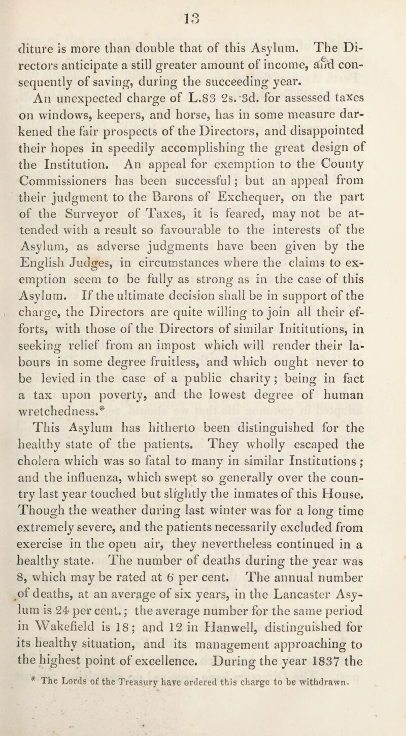 diture is more than double that of this Asylum. The Di¬ rectors anticipate a still greater amount of income, and con¬ sequently of saving, during the succeeding year. An unexpected charge of L.83 2s.'3d. for assessed taxes on windows, keepers, and horse, has in some measure dar¬ kened the fair prospects of the Directors, and disappointed their hopes in speedily accomplishing the great design of the Institution. An appeal for exemption to the County Commissioners has been successful; but an appeal from their judgment to the Barons of Exchequer, on the part of the Surveyor of Taxes, it is feared, may not be at¬ tended with a result so favourable to the interests of the Asylum, as adverse judgments have been given by the English Judges, in circumstances where the claims to ex¬ emption seem to be fully as strong as in the case of this Asylum. If the ultimate decision shall be in support of the charge, the Directors are quite willing to join all their ef¬ forts, with those of the Directors of similar Inititutions, in seeking relief from an impost which will render their la¬ bours in some degree fruitless, and which ought never to be levied in the case of a public charity; being in fact a tax upon poverty, and the lowest degree of human wretchedness.* This Asylum has hitherto been distinguished for the healthy state of the patients. They wholly escaped the cholera which was so fatal to many in similar Institutions; and the influenza, which swept so generally over the coun¬ try last year touched but slightly the inmates of this House. Though the weather during last winter was for a long time extremely severe, and the patients necessarily excluded from exercise in the open air, they nevertheless continued in a healthy state. The number of deaths during the year was 8, which may be rated at 6' per cent. The annual number of deaths, at an average of six years, in the Lancaster Asy¬ lum is 24 per cent.; the average number for the same period in Wakefield is 18; and 12 in Hanwell, distinguished for its healthy situation, and its management approaching to the highest point of excellence. During the year 1837 the * The Lords of the Treasury have ordered this charge to be withdrawn.