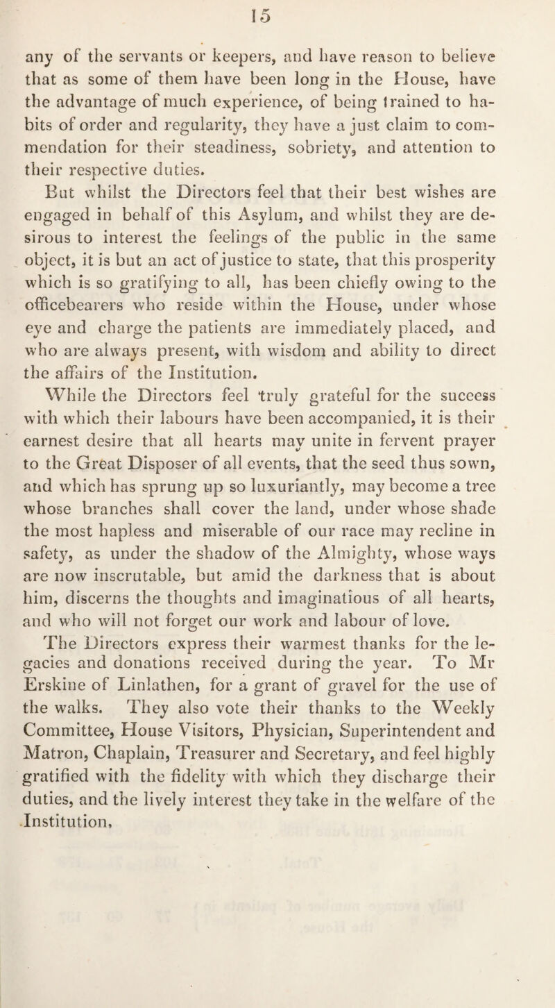 any of the servants or keepers, and have reason to believe that as some of them have been long in the House, have the advantage of much experience, of being trained to ha¬ bits of order and regularity, they have a just claim to com¬ mendation for their steadiness, sobriety, and attention to their respective duties. But whilst the Directors feel that their best wishes are engaged in behalf of this Asylum, and whilst they are de¬ sirous to interest the feelings of the public in the same object, it is but an act of justice to state, that this prosperity which is so gratifying to all, has been chiefly owing to the officebearers who reside within the Blouse, under whose eye and charge the patients are immediately placed, and who are always present, with wisdom and ability to direct the affairs of the Institution. While the Directors feel truly grateful for the suceess with which their labours have been accompanied, it is their earnest desire that all hearts may unite in fervent prayer to the Great Disposer of all events, that the seed thus sowm, and which has sprung up so luxuriantly, may become a tree whose branches shall cover the land, under whose shade the most hapless and miserable of our race may recline in safety, as under the shadow of the Almighty, whose ways are now inscrutable, but amid the darkness that is about him, discerns the thoughts and imaginations of all hearts, and who will not forget our work and labour of love. The Directors express their warmest thanks for the le¬ gacies and donations received during the vear. To Mr O O Erskine of Linlathen, for a grant of gravel for the use of the walks. They also vote their thanks to the Weekly Committee, House Visitors, Physician, Superintendent and Matron, Chaplain, Treasurer and Secretary, and feel highly gratified with the fidelity with which they discharge their duties, and the lively interest they take in the welfare of the -Institution,