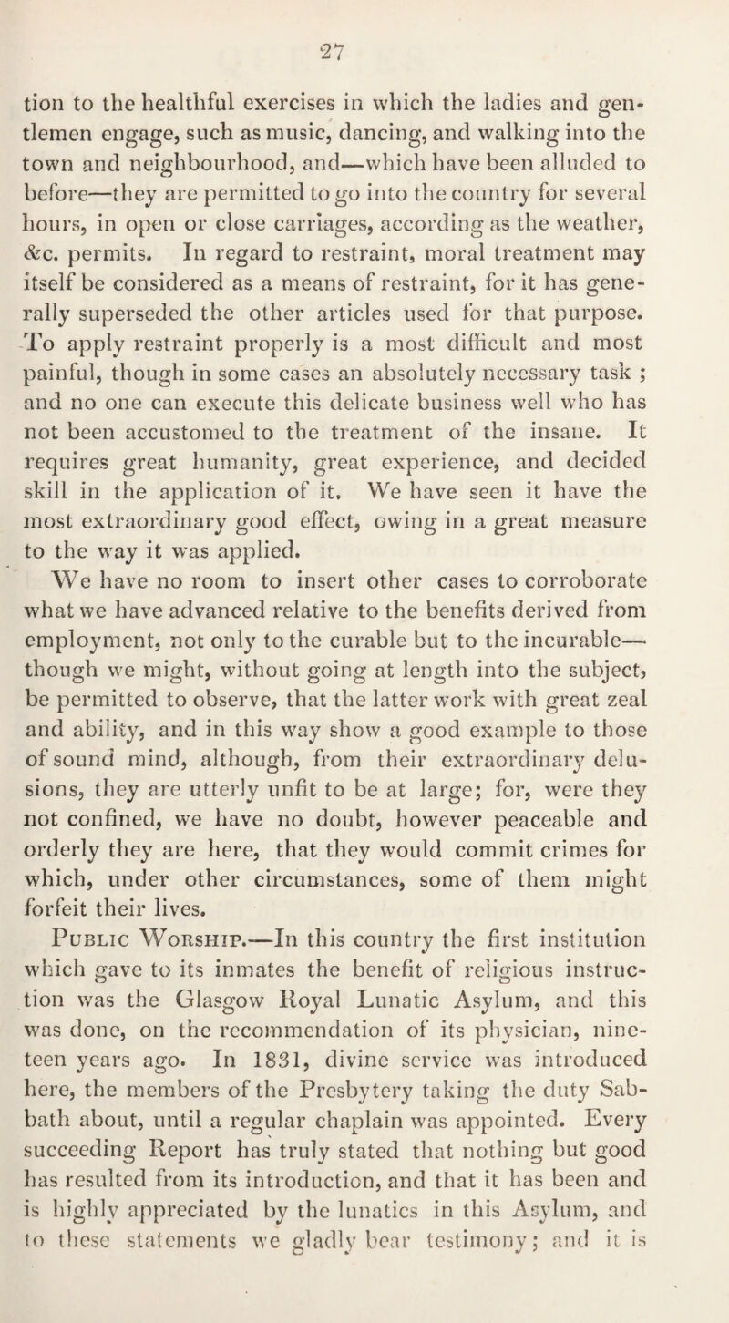 tion to the healthful exercises in which the ladies and gen¬ tlemen engage, such as music, dancing, and walking into the town and neighbourhood, and—which have been alluded to before—they are permitted to go into the country for several hours, in open or close carriages, according as the weather, &c. permits. In regard to restraint, moral treatment may itself be considered as a means of restraint, for it has gene¬ rally superseded the other articles used for that purpose. To apply restraint properly is a most difficult and most painful, though in some cases an absolutely necessary task ; and no one can execute this delicate business well who has not been accustomed to the treatment of the insane. It requires great humanity, great experience, and decided skill in the application of it. We have seen it have the most extraordinary good effect, owing in a great measure to the way it was applied. We have no room to insert other cases to corroborate what we have advanced relative to the benefits derived from employment, not only to the curable but to the incurable— though we might, without going at length into the subject, be permitted to observe, that the latter work with great zeal and ability, and in this way show a good example to those of sound mind, although, from their extraordinary delu¬ sions, they are utterly unfit to be at large; for, were they not confined, we have no doubt, however peaceable and orderly they are here, that they would commit crimes for which, under other circumstances, some of them might forfeit their lives. Public Worship.—In this country the first institution which gave to its inmates the benefit of religious instruc¬ tion was the Glasgow Royal Lunatic Asylum, and this was done, on the recommendation of its physician, nine¬ teen years ago. In 1831, divine service was introduced here, the members of the Presbytery taking the duty Sab¬ bath about, until a regular chaplain was appointed. Every succeeding Report has truly stated that nothing but good has resulted from its introduction, and that it has been and is highly appreciated by the lunatics in this Asylum, and to these statements we gladly bear testimony; and it is