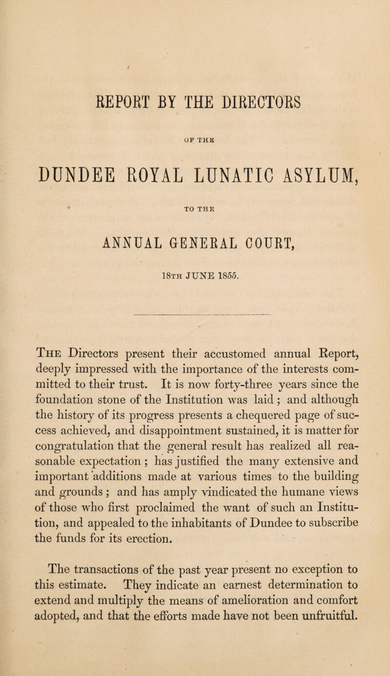 REPORT BY THE DIRECTORS OF THE DUNDEE ROYAL LUNATIC ASYLUM, TO THE ANNUAL GENERAL COURT, 18th JUNE 1855. The Directors present their accustomed annual Report, deeply impressed with the importance of the interests com¬ mitted to their trust. It is now forty-three years since the foundation stone of the Institution was laid ; and although the history of its progress presents a chequered page of suc¬ cess achieved, and disappointment sustained, it is matter for congratulation that the general result has realized all rea¬ sonable expectation ; has justified the many extensive and important ‘additions made at various times to the building and grounds ; and has amply vindicated the humane views of those wdio first proclaimed the want of such an Institu¬ tion, and appealed to the inhabitants of Dundee to subscribe the funds for its erection. The transactions of the past year present no exception to this estimate. They indicate an earnest determination to extend and multiply the means of amelioration and comfort adopted, and that the efforts made have not been unfruitful.