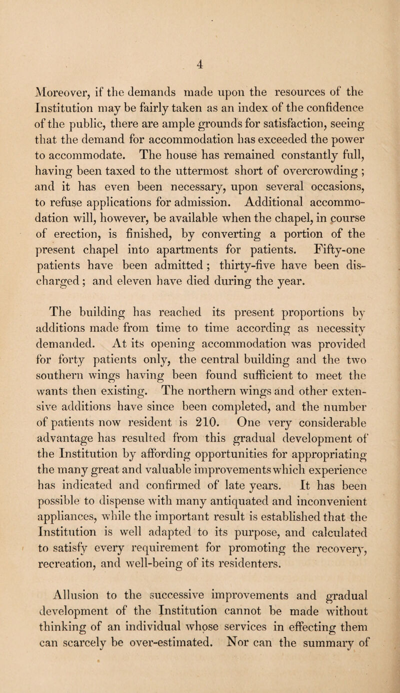 Moreover, if the demands made upon the resources of the Institution maybe fairly taken as an index of the confidence of the public, there are ample grounds for satisfaction, seeing that the demand for accommodation has exceeded the power to accommodate. The house bas remained constantly full, having been taxed to the uttermost short of overcrowding ; and it has even been necessary, upon several occasions, to refuse applications for admission. Additional accommo¬ dation will, however, be available when the chapel, in course of erection, is finished, by converting a portion of the present chapel into apartments for patients. Fifty-one patients have been admitted; thirty-five have been dis¬ charged ; and eleven have died during the year. The building has reached its present proportions by additions made from time to time according as necessity demanded. At its opening accommodation was provided for forty patients only, the central building and the two southern wings having been found sufficient to meet the wants then existing. The northern wings and other exten¬ sive additions have since been completed, and the number of patients now resident is 210. One very considerable advantage has resulted from this gradual development of the Institution by affording opportunities for appropriating the many great and valuable improvements which experience has indicated and confirmed of late years. It has been possible to dispense with many antiquated and inconvenient appliances, while the important result is established that the Institution is well adapted to its purpose, and calculated to satisfy every requirement for promoting the recovery, recreation, and well-being of its residenters. Allusion to the successive improvements and gradual development of the Institution cannot be made without thinking of an individual whose services in effecting them can scarcely be over-estimated. Nor can the summary of