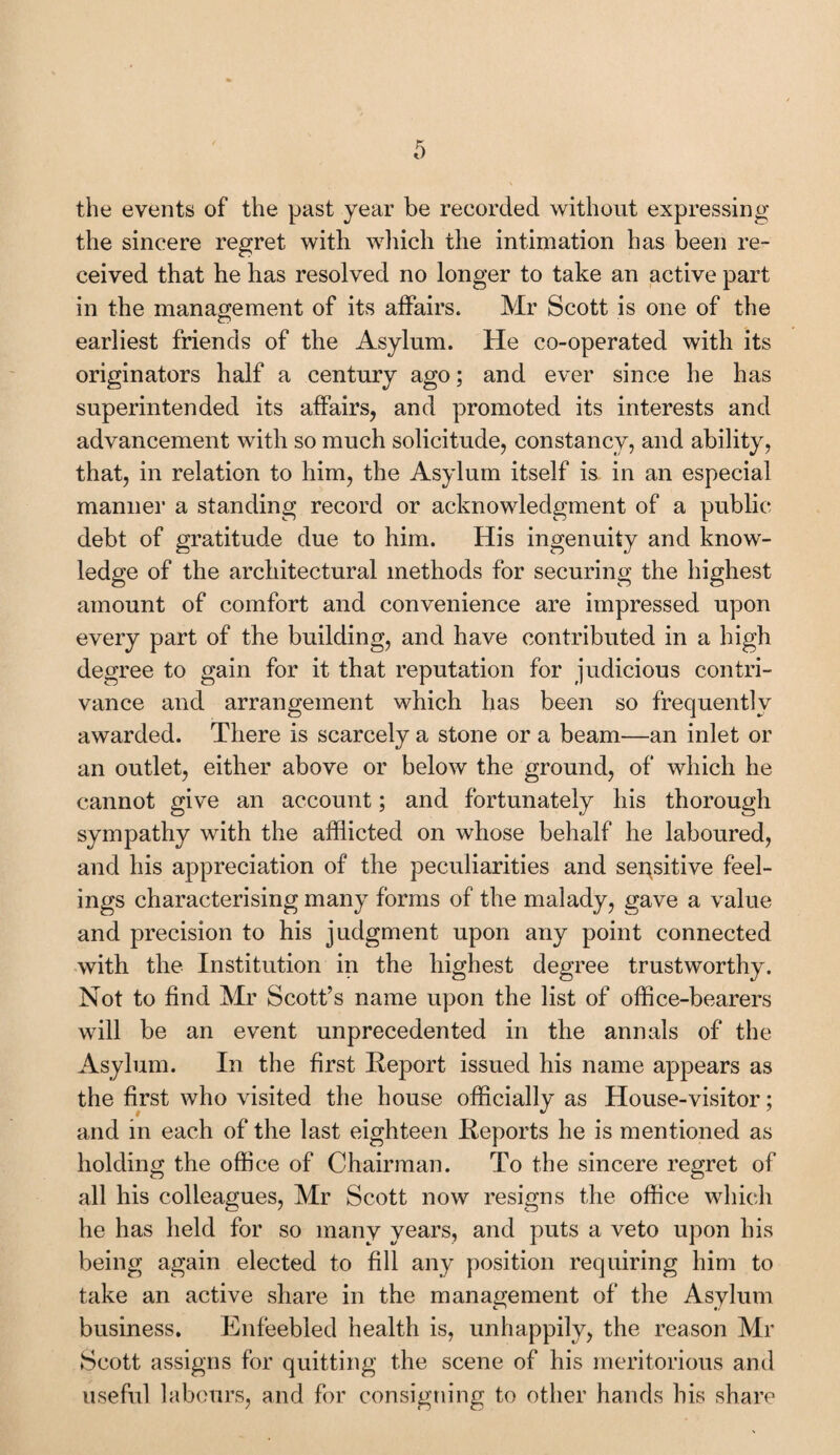 the events of the past year be recorded without expressing the sincere regret with which the intimation has been re¬ ceived that he has resolved no longer to take an active part in the management of its affairs. Mr Scott is one of the earliest friends of the Asylum. He co-operated with its originators half a century ago; and ever since he has superintended its affairs, and promoted its interests and advancement with so much solicitude, constancy, and ability, that, in relation to him, the Asylum itself is in an especial manner a standing record or acknowledgment of a public debt of gratitude due to him. His ingenuity and know¬ ledge of the architectural methods for securing the highest amount of comfort and convenience are impressed upon every part of the building, and have contributed in a high degree to gain for it that reputation for judicious contri¬ vance and arrangement which has been so frequently awarded. There is scarcely a stone or a beam—an inlet or an outlet, either above or below the ground, of which he cannot give an account; and fortunately his thorough sympathy with the afflicted on whose behalf he laboured, and his appreciation of the peculiarities and sensitive feel¬ ings characterising many forms of the malady, gave a value and precision to his judgment upon any point connected with the Institution in the highest degree trustworthy. Not to find Mr Scott’s name upon the list of office-bearers will be an event unprecedented in the annals of* the Asylum. In the first Report issued his name appears as the first who visited the house officially as House-visitor; and in each of the last eighteen Reports he is mentioned as holding the office of Chairman. To the sincere regret of all his colleagues, Mr Scott now resigns the office which he has held for so many years, and puts a veto upon his being again elected to fill any position requiring him to take an active share in the management of the Asylum business. Enfeebled health is, unhappily, the reason Mr Scott assigns for quitting the scene of his meritorious and useful labours, and for consigning to other hands his share