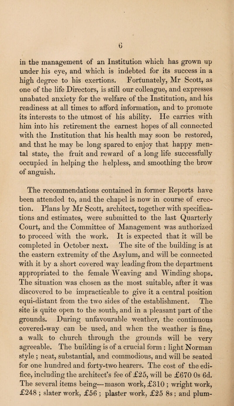 c in the management of an Institution which has grown up under his eye, and which is indebted for its success in a high degree to his exertions. Fortunately, Mr Scott, as one of the life Directors, is still our colleague, and expresses unabated anxiety for the welfare of the Institution, and his readiness at all times to afford information, and to promote its interests to the utmost of his ability. He carries with him into his retirement the earnest hopes of all connected with the Institution that his health may soon be restored, and that he may be long spared to enjoy that happy men¬ tal state, the fruit and reward of a long life successfully occupied in helping the helpless, and smoothing the brow of anguish. The recommendations contained in former Reports have been attended to, and the chapel is now in course of erec¬ tion. Plans by Mr Scott, architect, together with specifica¬ tions and estimates, were submitted to the last Quarterly Court, and the Committee of Management was authorized to proceed with the work. It is expected that it will be completed in October next. The site of the building is at the eastern extremity of the Asylum, and will be connected with it by a short covered way leading from the department appropriated to the female Weaving and Winding shops. The situation was chosen as the most suitable, after it was discovered to be impracticable to give it a central position equi-distant from the two sides of the establishment. The site is quite open to the south, and in a pleasant part of the grounds. During unfavourable weather, the continuous covered-way can be used, and when the weather is fine, a walk to church through the grounds will be very agreeable. The building is of a crucial form : light Norman style ; neat, substantial, and commodious, and will be seated for one hundred and forty-two hearers. The cost of the edi¬ fice, including the architect’s fee of £25, will be £670 Os 6d. The several items being—mason work, £310 ; wright work, £248 ; slater work, £56 ; plaster work, £25 8s; and plum-