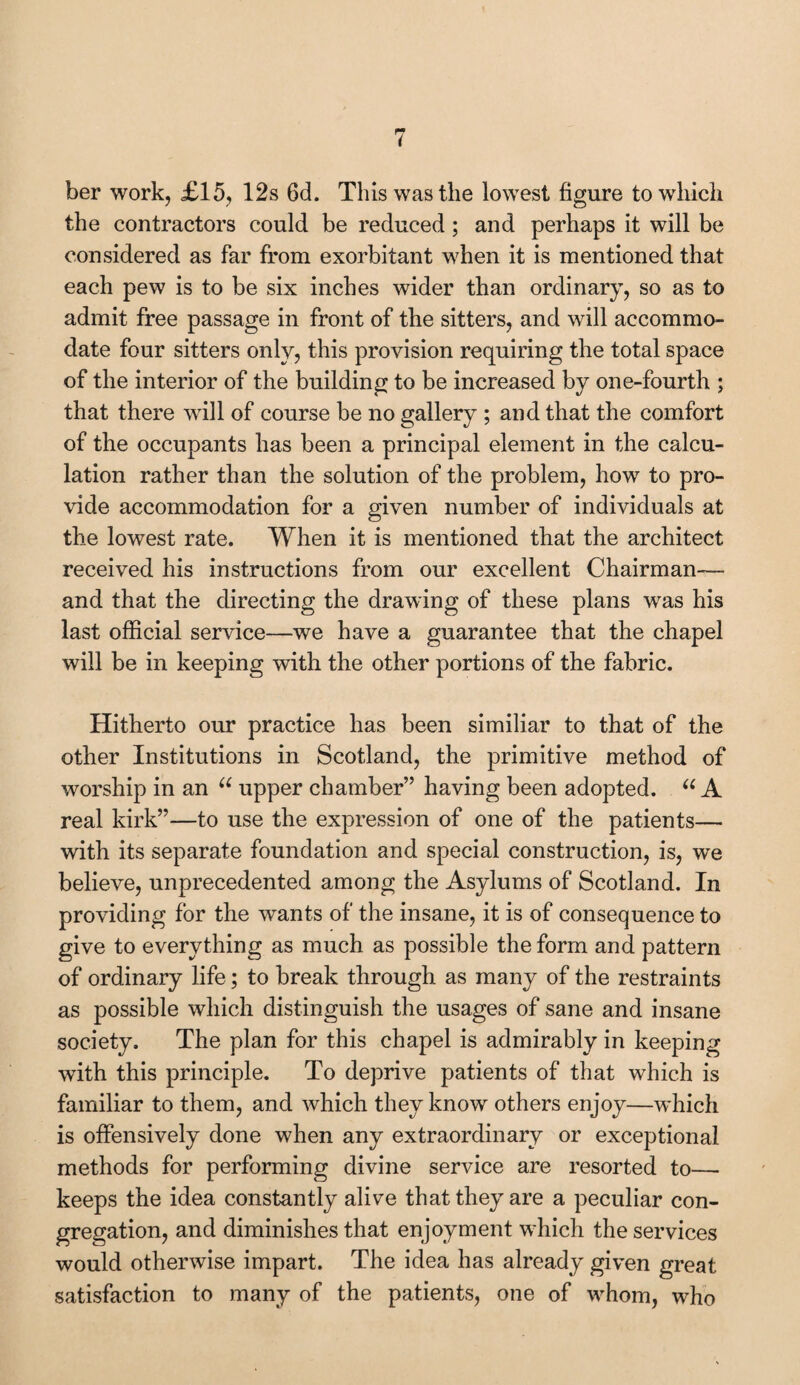 ber work, £15, 12s 6d. This was the lowest figure to which the contractors could be reduced ; and perhaps it will be considered as far from exorbitant when it is mentioned that each pew is to be six inches wider than ordinary, so as to admit free passage in front of the sitters, and will accommo¬ date four sitters only, this provision requiring the total space of the interior of the building to be increased by one-fourth ; that there will of course be no gallery ; and that the comfort of the occupants has been a principal element in the calcu¬ lation rather than the solution of the problem, how to pro¬ vide accommodation for a given number of individuals at the lowest rate. When it is mentioned that the architect received his instructions from our excellent Chairman— and that the directing the drawing of these plans was his last official service—we have a guarantee that the chapel will be in keeping with the other portions of the fabric. Hitherto our practice has been similiar to that of the other Institutions in Scotland, the primitive method of worship in an u upper chamber” having been adopted. “ A real kirk”—to use the expression of one of the patients— with its separate foundation and special construction, is, we believe, unprecedented among the Asylums of Scotland. In providing for the wants of the insane, it is of consequence to give to everything as much as possible the form and pattern of ordinary life; to break through as many of the restraints as possible which distinguish the usages of sane and insane society. The plan for this chapel is admirably in keeping with this principle. To deprive patients of that which is familiar to them, and which they know others enjoy—which is offensively done when any extraordinary or exceptional methods for performing divine service are resorted to— keeps the idea constantly alive that they are a peculiar con¬ gregation, and diminishes that enjoyment which the services would otherwise impart. The idea has already given great satisfaction to many of the patients, one of whom, who