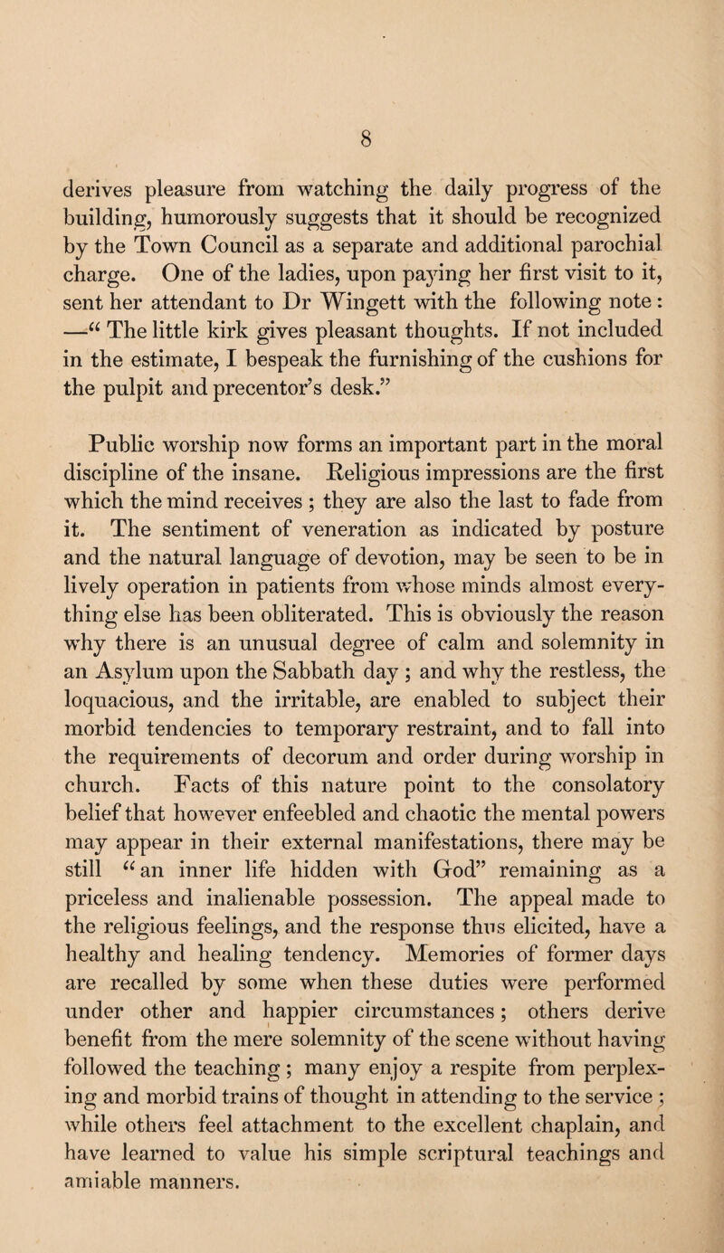 derives pleasure from watching the daily progress of the building, humorously suggests that it should be recognized by the Town Council as a separate and additional parochial charge. One of the ladies, upon paying her first visit to it, sent her attendant to Dr Wingett with the following note : —“ The little kirk gives pleasant thoughts. If not included in the estimate, I bespeak the furnishing of the cushions for the pulpit and precentor’s desk.” Public worship now forms an important part in the moral discipline of the insane. Religions impressions are the first which the mind receives ; they are also the last to fade from it. The sentiment of veneration as indicated by posture and the natural language of devotion, may be seen to be in lively operation in patients from whose minds almost every¬ thing else has been obliterated. This is obviously the reason wThy there is an unusual degree of calm and solemnity in an Asylum upon the Sabbath day ; and why the restless, the loquacious, and the irritable, are enabled to subject their morbid tendencies to temporary restraint, and to fall into the requirements of decorum and order during worship in church. Facts of this nature point to the consolatory belief that however enfeebled and chaotic the mental powers may appear in their external manifestations, there may be still “an inner life hidden with Grod” remaining as a priceless and inalienable possession. The appeal made to the religious feelings, and the response thus elicited, have a healthy and healing tendency. Memories of former days are recalled by some when these duties were performed under other and happier circumstances; others derive benefit from the mere solemnity of the scene without having followed the teaching; many enjoy a respite from perplex¬ ing and morbid trains of thought in attending to the service ; while others feel attachment to the excellent chaplain, and have learned to value his simple scriptural teachings and amiable manners.