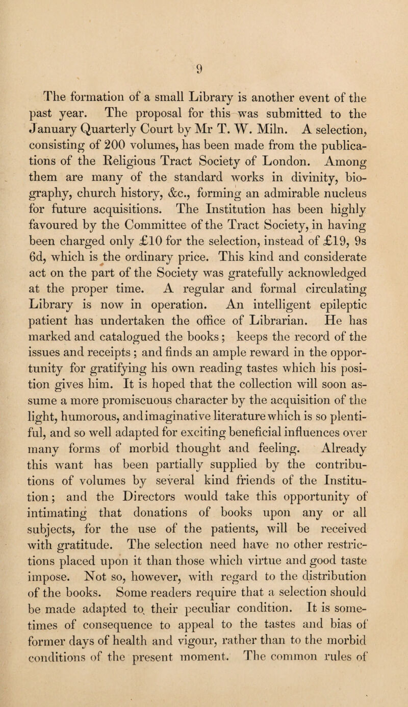 The formation of a small Library is another event of the past year. The proposal for this was submitted to the January Quarterly Court by Mr T. W. Miln. A selection, consisting of 200 volumes, has been made from the publica¬ tions of the Religious Tract Society of London. Among them are many of the standard works in divinity, bio¬ graphy, church history, &c., forming an admirable nucleus for future acquisitions. The Institution has been highly favoured by the Committee of the Tract Society, in having been charged only £10 for the selection, instead of £19, 9s 6d, which is the ordinary price. This kind and considerate act on the part of the Society was gratefully acknowledged at the proper time. A regular and formal circulating Library is now in operation. An intelligent epileptic patient has undertaken the office of Librarian. He has marked and catalogued the books; keeps the record of the issues and receipts ; and finds an ample reward in the oppor¬ tunity for gratifying his own reading tastes which his posi¬ tion gives him. It is hoped that the collection will soon as¬ sume a more promiscuous character by the acquisition of the light, humorous, and imaginative literature which is so plenti¬ ful, and so well adapted for exciting beneficial influences over many forms of morbid thought and feeling. Already this want has been partially supplied by the contribu¬ tions of volumes by several kind friends of the Institu¬ tion; and the Directors would take this opportunity of intimating that donations of books upon any or all subjects, for the use of the patients, will be received with gratitude. The selection need have no other restric¬ tions placed upon it than those which virtue and good taste impose. Not so, however, with regard to the distribution of the books. Some readers require that a selection should be made adapted to their peculiar condition. It is some¬ times of consequence to appeal to the tastes and bias of former days of health and vigour, rather than to the morbid conditions of the present moment. The common rules of