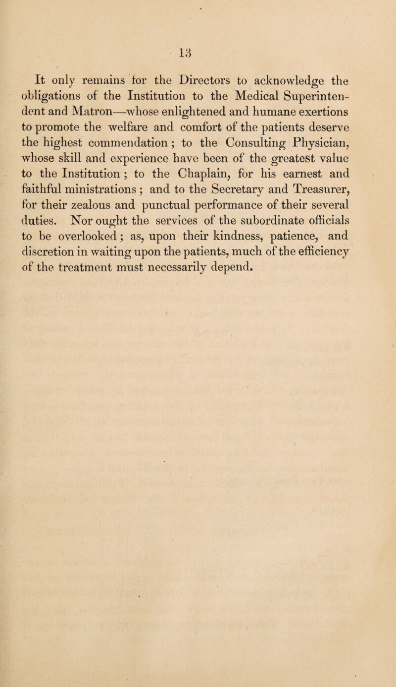 u It only remains for the Directors to acknowledge the obligations of the Institution to the Medical Superinten¬ dent and Matron—whose enlightened and humane exertions to promote the welfare and comfort of the patients deserve the highest commendation ; to the Consulting Physician, whose skill and experience have been of the greatest value to the Institution ; to the Chaplain, for his earnest and faithful ministrations ; and to the Secretary and Treasurer, for their zealous and punctual performance of their several duties. Nor ought the services of the subordinate officials to be overlooked; as, upon their kindness, patience, and discretion in waiting upon the patients, much of the efficiency of the treatment must necessarily depend.