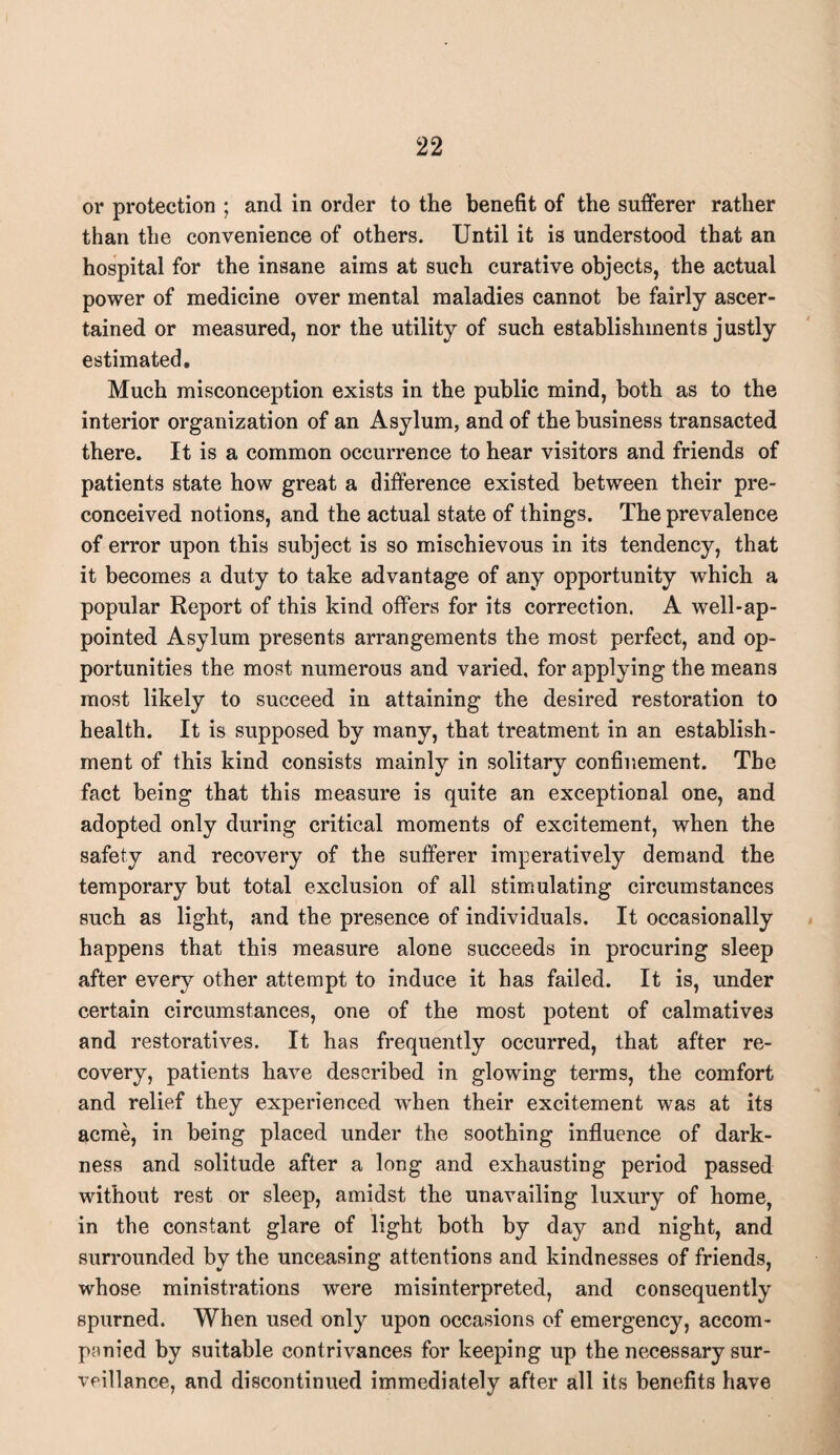 or protection ; and in order to the benefit of the sufferer rather than the convenience of others. Until it is understood that an hospital for the insane aims at such curative objects, the actual power of medicine over mental maladies cannot be fairly ascer¬ tained or measured, nor the utility of such establishments justly estimated. Much misconception exists in the public mind, both as to the interior organization of an Asylum, and of the business transacted there. It is a common occurrence to hear visitors and friends of patients state how great a difference existed between their pre¬ conceived notions, and the actual state of things. The prevalence of error upon this subject is so mischievous in its tendency, that it becomes a duty to take advantage of any opportunity which a popular Report of this kind offers for its correction. A well-ap¬ pointed Asylum presents arrangements the most perfect, and op¬ portunities the most numerous and varied, for applying the means most likely to succeed in attaining the desired restoration to health. It is supposed by many, that treatment in an establish¬ ment of this kind consists mainly in solitary confinement. The fact being that this measure is quite an exceptional one, and adopted only during critical moments of excitement, when the safety and recovery of the sufferer imperatively demand the temporary but total exclusion of all stimulating circumstances such as light, and the presence of individuals. It occasionally happens that this measure alone succeeds in procuring sleep after every other attempt to induce it has failed. It is, under certain circumstances, one of the most potent of calmatives and restoratives. It has frequently occurred, that after re¬ covery, patients have described in glowing terms, the comfort and relief they experienced when their excitement was at its acme, in being placed under the soothing influence of dark¬ ness and solitude after a long and exhausting period passed without rest or sleep, amidst the unavailing luxury of home, in the constant glare of light both by day and night, and surrounded by the unceasing attentions and kindnesses of friends, whose ministrations were misinterpreted, and consequently spurned. When used only upon occasions of emergency, accom¬ panied by suitable contrivances for keeping up the necessary sur¬ veillance, and discontinued immediately after all its benefits have