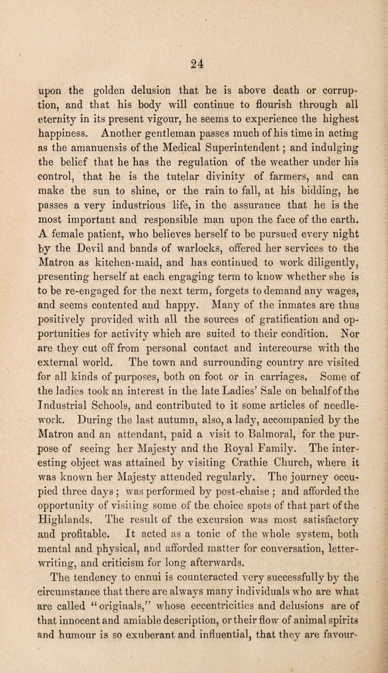 upon the golden delusion that he is above death or corrup¬ tion, and that his body will continue to flourish through all eternity in its present vigour, he seems to experience the highest happiness. Another gentleman passes much of his time in acting as the amanuensis of the Medical Superintendent; and indulging the belief that he has the regulation of the weather under his control, that he is the tutelar divinity of farmers, and can make the sun to shine, or the rain to fall, at his bidding, he passes a very industrious life, in the assurance that he is the most important and responsible man upon the face of the earth. A female patient, who believes herself to be pursued every night by the Devil and bands of warlocks, offered her services to the Matron as kitchen-maid, and has continued to work diligently, presenting herself at each engaging term to know whether she is to be re-engaged for the next term, forgets to demand any wages, and seems contented and happy. Many of the inmates are thus positively provided with all the sources of gratification and op¬ portunities for activity which are suited to their condition. Nor are they cut off from personal contact and intercourse with the external world. The town and surrounding country are visited for all kinds of purposes, both on foot or in carriages. Some of the ladies took an interest in the late Ladies7 Sale on behalf of the Industrial Schools, and contributed to it some articles of needle¬ work. During the last autumn, also, a lady, accompanied by the Matron and an attendant, paid a visit to Balmoral, for the pur¬ pose of seeing her Majesty and the Royal Family. The inter¬ esting object was attained by visiting Crathie Church, where it was known her Majesty attended regularly. The journey occu¬ pied three days ; was performed by post-chaise ; and afforded the opportunity of visiting some of the choice spots of that part of the Highlands. The result of the excursion was most satisfactory and profitable. It acted as a tonic of the whole system, both mental and physical, and afforded matter for conversation, letter¬ writing, and criticism for long afterwards. The tendency to ennui is counteracted very successfully by the circumstance that there are always many individuals who are what are called “originals,77 whose eccentricities and delusions are of that innocent and amiable description, or their flow of animal spirits and humour is so exuberant and influential, that they are favour-