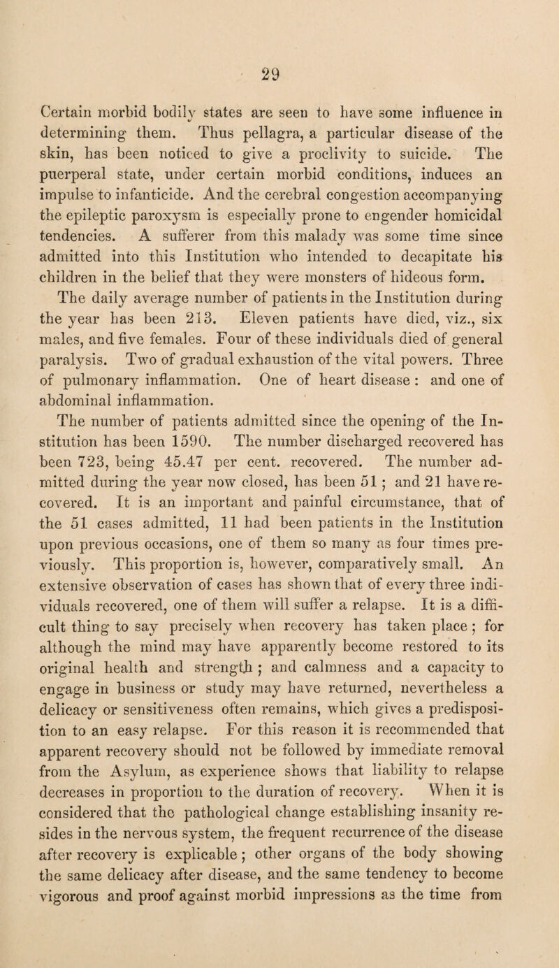 Certain morbid bodily states are seen to have some influence in determining them. Thus pellagra, a particular disease of the skin, has been noticed to give a proclivity to suicide. The puerperal state, under certain morbid conditions, induces an impulse to infanticide. And the cerebral congestion accompanying the epileptic paroxysm is especially prone to engender homicidal tendencies. A sufferer from this malady was some time since admitted into this Institution who intended to decapitate his children in the belief that they were monsters of hideous form. The daily average number of patients in the Institution during the year has been 213. Eleven patients have died, viz., six males, and five females. Four of these individuals died of general paralysis. Two of gradual exhaustion of the vital powers. Three of pulmonary inflammation. One of heart disease : and one of abdominal inflammation. The number of patients admitted since the opening of the In¬ stitution has been 1590. The number discharged recovered has been 723, being 45.47 per cent, recovered. The number ad¬ mitted during the year now closed, has been 51; and 21 have re¬ covered. It is an important and painful circumstance, that of the 51 cases admitted, 11 had been patients in the Institution upon previous occasions, one of them so many as four times pre¬ viously. This proportion is, however, comparatively small. An extensive observation of cases has shown that of every three indi¬ viduals recovered, one of them will suffer a relapse. It is a diffi¬ cult thing to say precisely when recovery has taken place ; for although the mind may have apparently become restored to its original health and strength ; and calmness and a capacity to engage in business or study may have returned, nevertheless a delicacy or sensitiveness often remains, which gives a predisposi¬ tion to an easy relapse. For this reason it is recommended that apparent recovery should not be followed by immediate removal from the Asylum, as experience shows that liability to relapse decreases in proportion to the duration of recovery. When it is considered that the pathological change establishing insanity re¬ sides in the nervous system, the frequent recurrence of the disease after recovery is explicable; other organs of the body showing the same delicacy after disease, and the same tendency to become vigorous and proof against morbid impressions as the time from