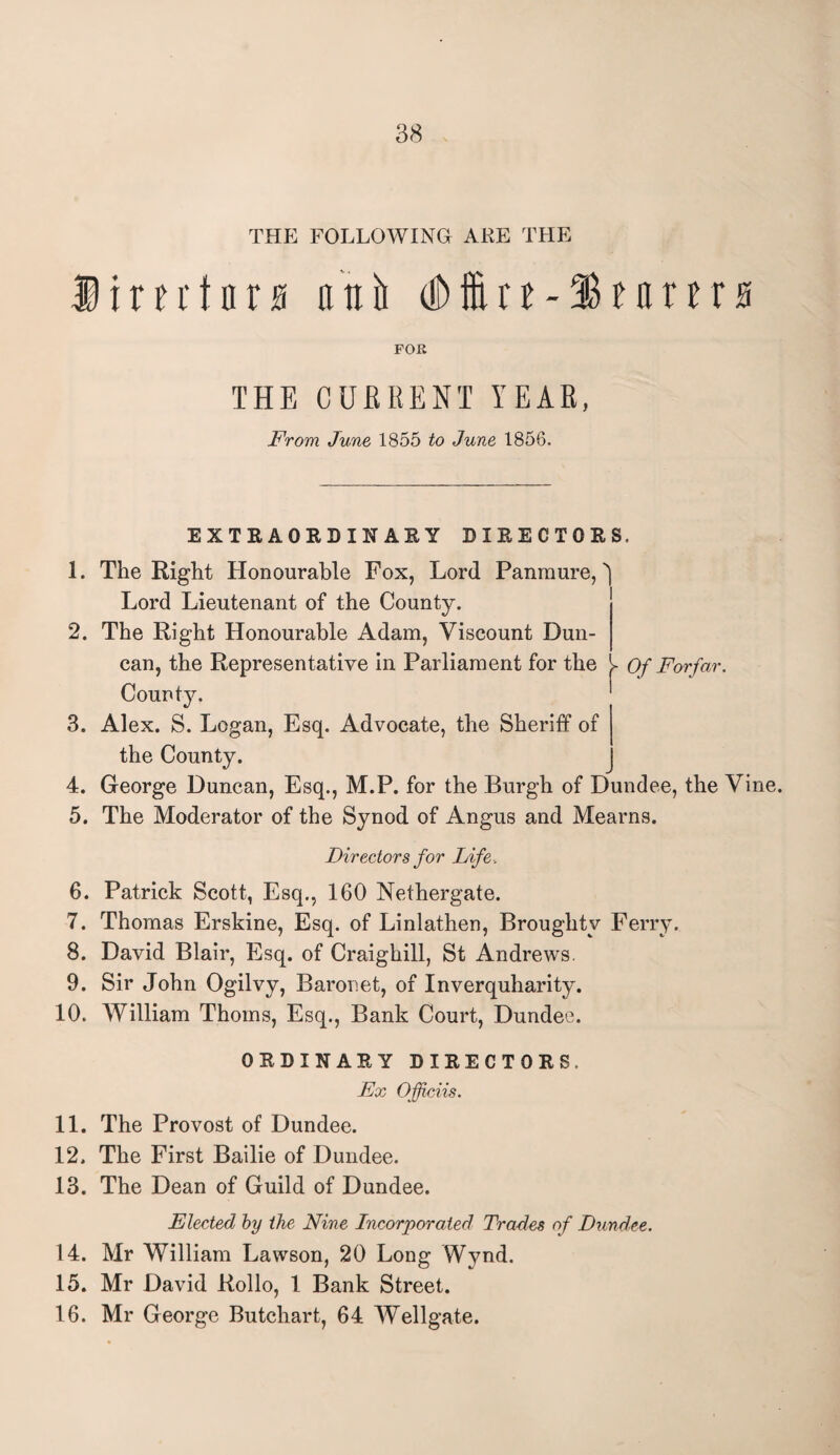 THE FOLLOWING ARE THE Dimtnrjg atilt MtGifttrtrs FOR THE CURRENT YEAR, From June 1855 to June 1856, EXTRAORDINARY DIRECTORS. 1. The Right Honourable Fox, Lord Panmure,' Lord Lieutenant of the County. 2. The Right Honourable Adam, Viscount Dun¬ can, the Representative in Parliament for the Of Forfar. County. 3. Alex. S. Logan, Esq. Advocate, the Sheriff of the County. 4. George Duncan, Esq., M.P. for the Burgh of Dundee, the Vine. 5. The Moderator of the Synod of Angus and Mearns. Directors for Life. 6. Patrick Scott, Esq., 160 Nethergate. 7. Thomas Erskine, Esq. of Linlathen, Broughtv Ferry. 8. David Blair, Esq. of Craighill, St Andrews. 9. Sir John Ogilvy, Baronet, of Inverquharity. 10. AVilliam Thoms, Esq., Bank Court, Dundee. ORDINARY DIRECTORS. Ex Officiis. 11. The Provost of Dundee. 12. The First Bailie of Dundee. 13. The Dean of Guild of Dundee. Elected by the Nine Incorporated Trades of Dundee. 14. Mr William Lawson, 20 Long Wynd. 15. Mr David Rollo, 1 Bank Street. 16. Mr George Butchart, 64 Wellgate.