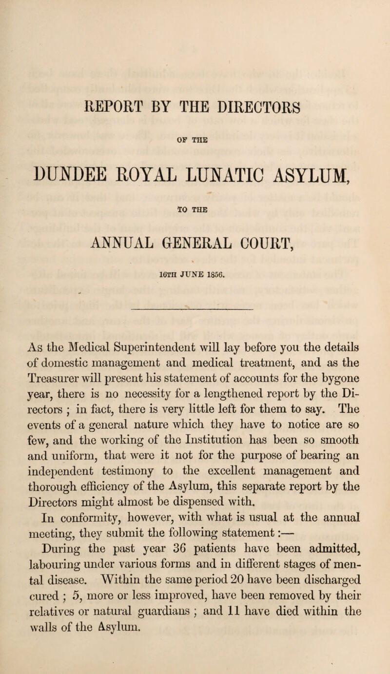 REPORT BY THE DIRECTORS OF THE DUNDEE ROYAL LUNATIC ASYLUM, TO THE ANNUAL GENERAL COURT, IGTH JUNE 1856. As the Medical Superintendent will lay before you the details of domestic management and medical treatment, and as the Treasurer will present his statement of accounts for the bygone year, there is no necessity for a lengthened report by the Di¬ rectors ; in fact, there is very little left for them to say. The events of a general nature which they have to notice are so few, and the working of the Institution has been so smooth and uniform, that were it not for the purpose of bearing an independent testimony to the excellent management and thorough efficiency of the Asylum, this separate report by the Directors might almost be dispensed with. In conformity, however, with what is usual at the annual meeting, they submit the following statement:— During the past year 36 patients have been admitted, laboining under various forms and in different stages of men¬ tal disease. Within the same period 20 have been discharged cured ; 5, more or less improved, have been removed by their relatives or natural guardians ; and II have died within the walls of the A.sylmu.