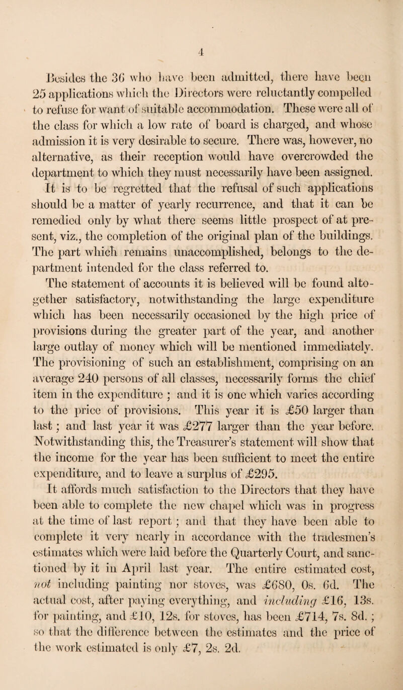 Jjosidcs the 3G who liavc been admitted, there have been 25 applications wliich the Directors were reluctantly compelled ' to refuse for want (jf suitable accommodation. These were all of the class for which a low rate of board is charged, and whose admission it is very desirable to secure. There was, however, no alternative, as their reception would have overcrowded the department to which they must necessarily have been assigned. It is to be regretted that the refusal of such applications should be a matter of yearly recurrence, and that it can he remedied only by what there seems little prospect of at pre¬ sent, viz., the completion of the original plan of the buildings. The part which remains unaccomplished, belongs to the de¬ partment intended for the class referred to. The statement of accounts it is believed will be found alto¬ gether satisfactory, notwithstanding the large expenditure which has been necessarily oecasioned by the high price of provisions during tlie greater part of the year, and another large outlay of money whieh will be mentioned immediately. The provisioning of such an establishment, comprising on an av^crage 240 persons of all classes, necessarily forms the chief item in the expenditure ; and it is one which varies according to the price of provisions. This year it is £50 larger than last; and last year it was £277 larger than the year before. Notwithstanding this, the Treasurer’s statement will show that the income for the year has been sufficient to meet the entire expenditure, and to leave a surplus of £295, It affords much satisfaction to the Directors that they have been able to complete the new^ chapel which was in progress at the time of last report ; and that they have been able to complete it very nearly in accordance with the tradesmen’s estimates which were laid before the Quarterly Court, and sanc¬ tioned by it in April last year. The entire estimated cost, 7iot including painting nor stoves, was XG80, Os. 6d. The actual cost, after paying every tiling, and riichidmg £16, 13s. for painting, and £10, 12s. for stoves, has been £714, 7s. 8d. ; so that the difference between the estimates and the price of the work estimated is only £7, 2s. 2d.