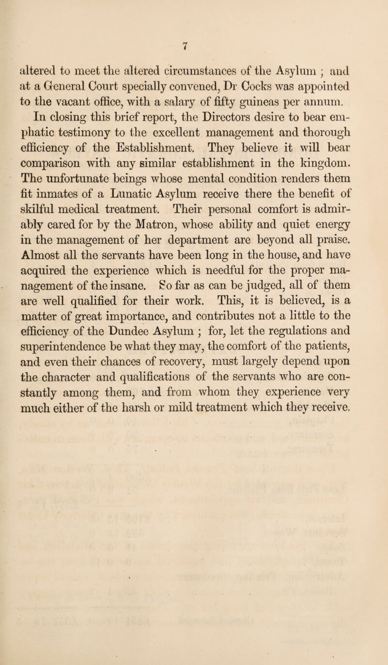 altered to meet the altered circumstances of the Asylum ; aud at a General Court specially convenedj Dr Cocks was appointed to the vacant office, with a salary of fifty guineas per annum. In closing this brief report, the Directors desire to bear em¬ phatic testimony to the excellent management and thorough efficiency of the Establishment. They believe it will bear comparison with any similar establishment in the kingdom. ' The unfortunate beings whose mental condition renders them fit inmates of a Lunatic Asylum receive there the benefit of skilful medical treatment. Their personal comfort is admir¬ ably cared for by the Matron, whose ability and quiet energy in the management of her department are beyond all praise. Almost all the servants have been long in the house, and have acquired the experience which is needful for the proper ma¬ nagement of the insane, ^o far as can be judged, all of them are well qualified for their work. This, it is believed, is a matter of great importance, and contributes not a little to the efficiency of the Dundee Asylum ; for, let the regulations and superintendence be what they may, the comfort of the patients, and even their chances of recovery, must largely depend upon the character and qualifications of the servants who are con¬ stantly among them, and from whom they experience very much either of the harsh or mild treatment which they receive.