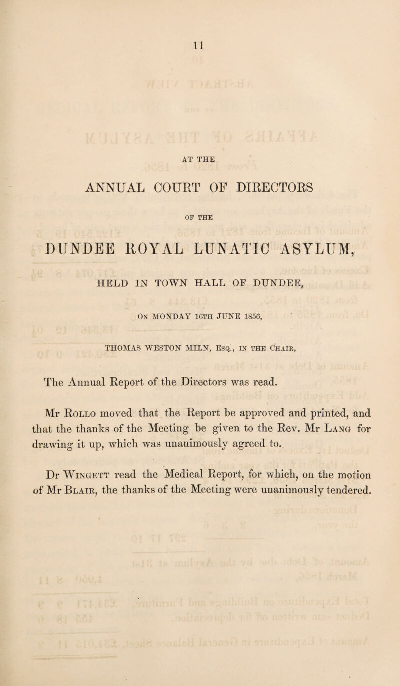 AT THE ANNUAL COURT OF DIRECTORS OF THE DUNDEE ROYAL LUNATIC ASYLUM, HELD IN TOWN HALL OF DUNDEE, On MONDAY 16TH JUNE 1856, THOMAS WESTON MILN, ESQ., IN THE ChAIR, The Annual Report of the Directors was read. Mr Rollo moved that the Report be approved and printed, and that the thanks of the Meeting he given to the Rev. Mr Lang for drawing it up, which was unanimously agreed to. Dr WiNGETT read the Medical Report, for which, on the motion of Mr Blair, the thanks of the Meeting were unanimously tendered.