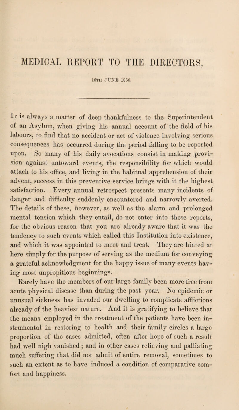 MEDICAL REPORT TO THE DIRECTORS, 16TH JUNE 1850. It is always a matter of deep thankfulness to the Superintendent of an Asylum, when giving his annual account of the field of his labours, to find that no accident or act of violence involving serious consequences has occurred during the period falling to he reported upon. So many of his daily avocations consist in making provi¬ sion against untoward events, the responsibility for which would attach to his office, and living in the habitual apprehension of their advent, success in this preventive service brings with it the highest satisfaction. Every annual retrospect presents many incidents of danger and difficulty suddenly encountered and narrowly averted. The details of these, however, as well as the alarm and prolonged mental tension which they entail, do not enter into these reports, for the obvious reason that you are already aware that it was the tendency to such events which called this Institution into existence, and which it was appointed to meet and treat. They are hinted at here simply for the purpose of serving as the medium for conveying a grateful acknowledgment for the happy issue of many events hav¬ ing most unpropitious beginnings. Rarely have the members of our large family been more free from acute physical disease than during the past year. No epidemic or unusual sickness has invaded our dwelling to complicate afflictions already of the heaviest nature. And it is gratifying to believe that the means employed in the treatment of the patients have been in¬ strumental in restoring to health and their family circles a large proportion of the cases admitted, often after hope of such a result had well nigh vanished ; and in other cases relieving and palliating much suffering that did not admit of entire removal, sometimes to such an extent as to have induced a condition of comparative com¬ fort and happiness.