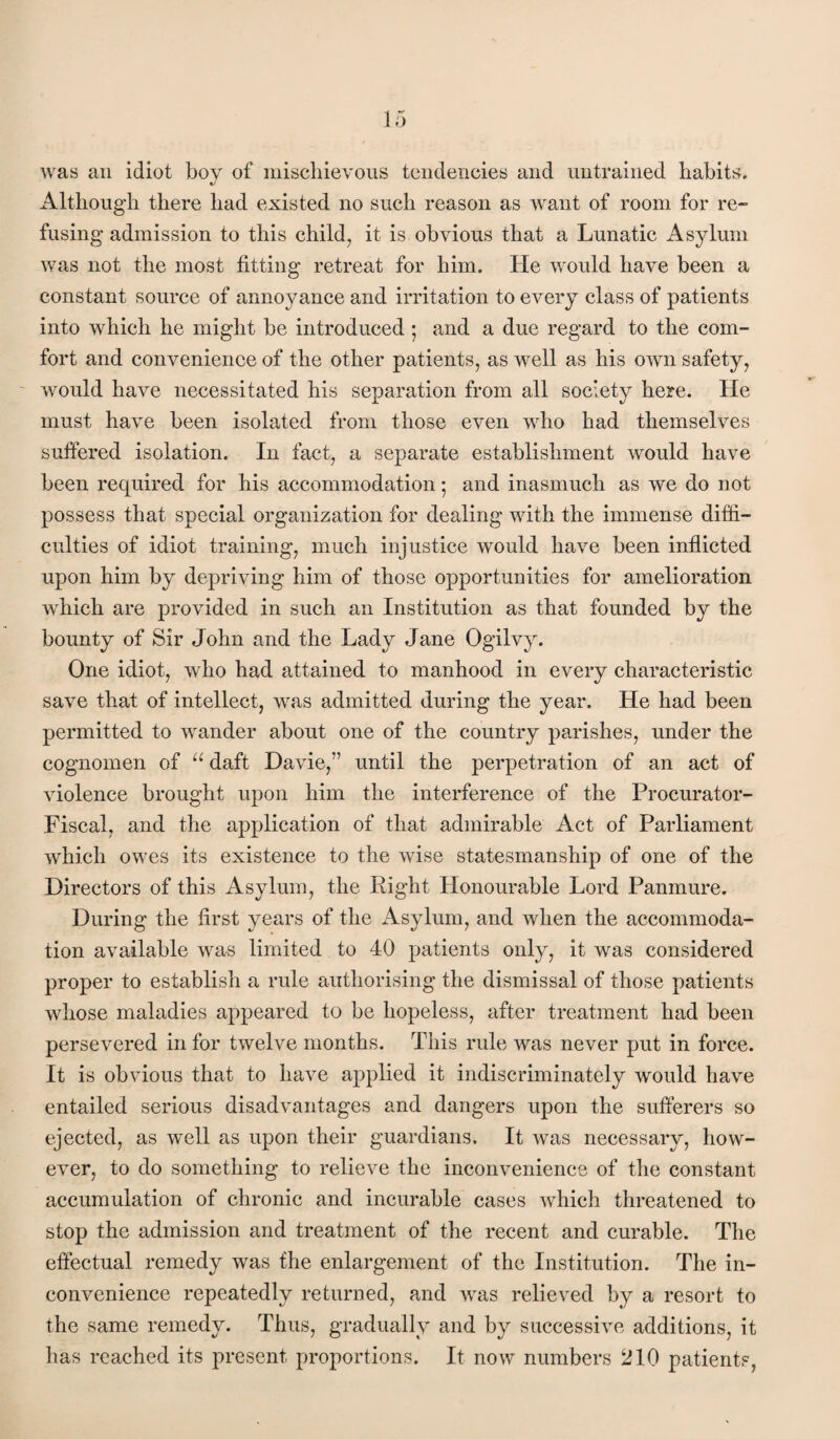 was an idiot boy of iiiiscliievous tciidericies and untrained habits. Although there had existed no such reason as want of room for re¬ fusing admission to this child, it is obvious that a Lunatic Asylum was not the most fitting retreat for him. He would have been a constant source of annoyance and irritation to every class of patients into which he might be introduced ; and a due regard to the com¬ fort and convenience of the other patients, as well as his own safety, - would have necessitated his separation from all society here. He must have been isolated from those even who had themselves suffered isolation. In fact, a separate establishment would have been required for his accommodation *, and inasmuch as we do not possess that special organization for dealing with the immense diffi¬ culties of idiot training, much injustice would have been inflicted upon him by depriving him of those opportunities for amelioration which are provided in such an Institution as that founded by the bounty of Sir John and the Lady Jane Ogilvy. One idiot, who had attained to manhood in every characteristic save that of intellect, was admitted during the year. He had been permitted to wander about one of the country parishes, under the cognomen of daft Davie,” until the perpetration of an act of violence brought upon him the interference of the Procurator- Fiscal, and the application of that admirable Act of Parliament which owes its existence to the wise statesmanship of one of the Directors of this Asylum, the Right Honourable Lord Panmure. During the first years of the Asylum, and when the accommoda¬ tion available was limited to 40 patients only, it was considered proper to establish a rule authorising the dismissal of those patients whose maladies appeared to be hopeless, after treatment had been persevered in for twelve months. This rule was never put in force. It is obvious that to have applied it indiscriminately would have entailed serious disadvantages and dangers upon the sufferers so ejected, as well as upon their guardians. It was necessary, how¬ ever, to do something to relieve the inconvenience of the constant accumulation of chronic and incurable cases which threatened to stop the admission and treatment of the recent and curable. The effectual remedy was the enlargement of the Institution. The in¬ convenience repeatedly returned, and was relieved by a resort to the same remedy. Thus, gradually and by successive additions, it has reached its present proportions. It now numbers 210 patients,