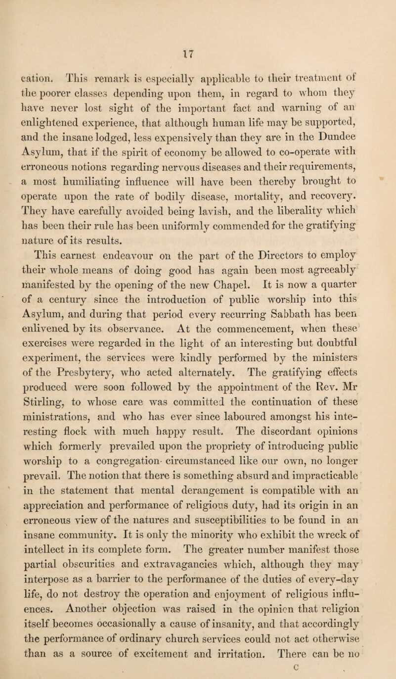 cation. This remark is especially applicable to their treatment ot the poorer classes depending upon them, in regard to whom they have never lost sight of the important fact and warning of an enlightened experience, that although human life may be supported, and the insane lodged, less expensively than they are in the Dundee Asylum, that if the spirit of economy be allowed to co-operate with erroneous notions regarding nervous diseases and their requirements, a most humiliating influence will have been thereby brought to operate upon the rate of bodily disease, mortality, and recovery. They have carefully avoided being lavish, and the liberality which has been their rule has been uniformly commended for the gratifying nature of its results. This earnest endeavour on the part of the Directors to employ their whole means of doing good has again been most agreeably manifested by the opening of the new Chapel. It is now a quarter of a century since the introduction of public worship into this Asylum, and during that period every recurring Sabbath has been enlivened by its observance. At the commencement, when these exercises were regarded in the light of an interesting but doubtful experiment, the services were kindly performed by the ministers of the Presbytery, who acted alternately. The gratifying effects produced were soon followed by the appointment of the Rev. Mr Stirling, to whose care was committed the continuation of these ministrations, and who has ever since laboured amongst his inte¬ resting flock with much happy result. The discordant opinions which formerly prevailed upon the propriety of introducing public worship to a congregation- circumstanced like our own, no longer prevail. The notion that there is something absurd and impracticable in the statement that mental derangement is compatible with an apj^reciation and performance of religious duty, had its origin in an erroneous view of the natures and susceptibilities to be found in an insane communityc It is only the minority who exhibit the wreck of intellect in its complete form. The greater number manifest those partial obscurities and extravagancies which, although they may interpose as a barrier to the performance of the duties of every-day life, do not destroy the operation and enjoyment of religious influ¬ ences. Another objection was raised in the opinion that religion itself becomes occasionally a cause of insanity, and that accordingly the performance of ordinary church services could not act otherwise than as a source of excitement and irritation. There can be no c