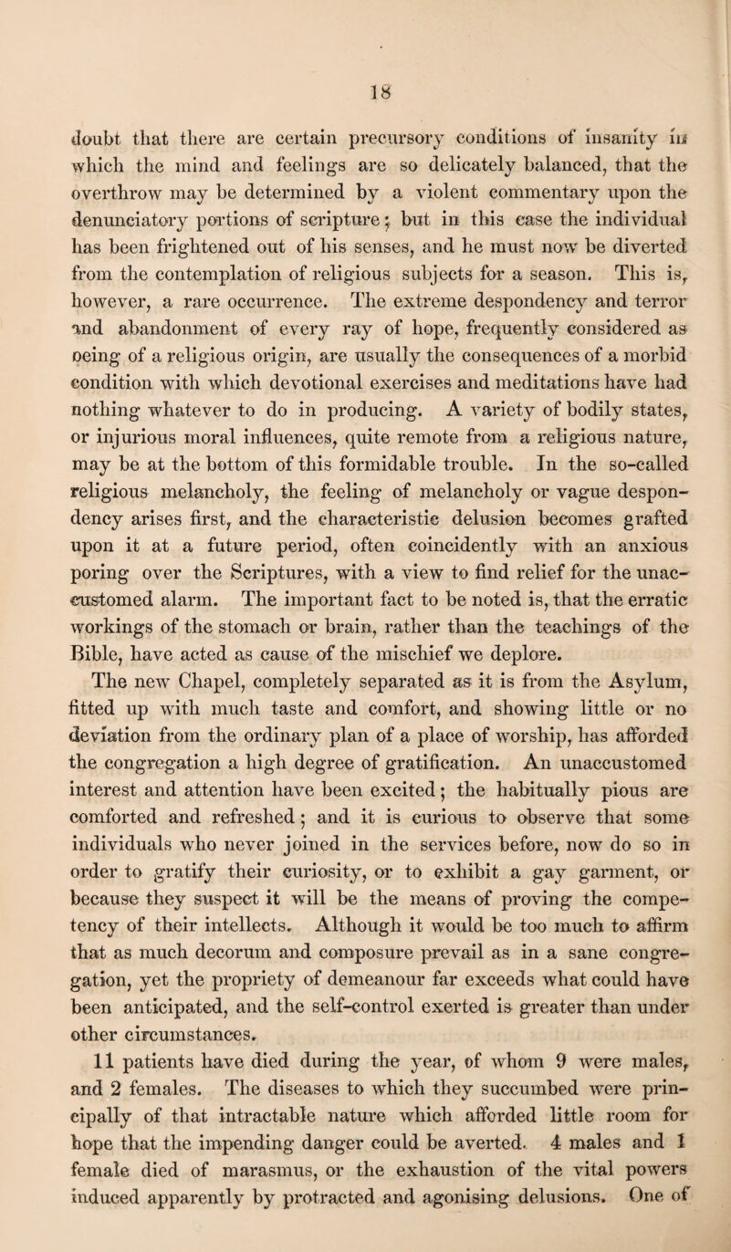 tioubt that there are certain precursory conditions of insanity Iii which the mind and feelings are so delicately balanced, that the overthrow may be determined by a violent commentary upon the denunciatory portions of scripture y but in this case the individual has been frightened out of his senses, and he must now' be diverted from the contemplation of religious subjects for a season. This is^ however, a rare occurrence. The extreme despondency and terror and abandonment of every ray of hope, frequently considered as Deing of a religious origin, are usually the consequences of a morbid condition with which devotional exercises and meditations have had nothing whatever to do in producing. A variety of bodily states, or injurious moral influences, quite remote from a religious nature, may be at the bottom of this formidable trouble. In the so-called religious melancholy, the feeling of melancholy or vague despon¬ dency arises first, and the characteristic delusion becomes grafted upon it at a future period, often coincidently with an anxious poring over the Scriptures, with a view to find relief for the unac¬ customed alarm. The important fact to be noted is, that the erratic workings of the stomach or brain, rather than the teachings of the Bible, have acted as cause of the mischief we deplore. The new Chapel, completely separated as it is from the Asylum, fitted up with much taste and comfort, and showing little or no deviation from the ordinary plan of a place of worship, has afforded the congregation a high degree of gratification. An unaccustomed interest and attention have been excited; the habitually pious are comforted and refreshed; and it is curious to observe that some individuals who never joined in the services before, now' do so in order to gratify their curiosity, or to exhibit a gay garment, or because they suspect it will be the means of proving the compe¬ tency of their intellects. Although it would be too much to affirm that as much decorum and composure prevail as in a sane congre¬ gation, yet the propriety of demeanour far exceeds what could have been anticipated, and the self-control exerted is greater than under other circumstances. 11 patients have died during the year, of whom 9 were males, and 2 females. The diseases to which they succumbed were prin¬ cipally of that intractable nature which afforded little room for hope that the impending danger could be avoided. 4 males and 1 female died of marasmus, or the exhaustion of the vital powers induced apparently by protracted and agonising delusions. One of