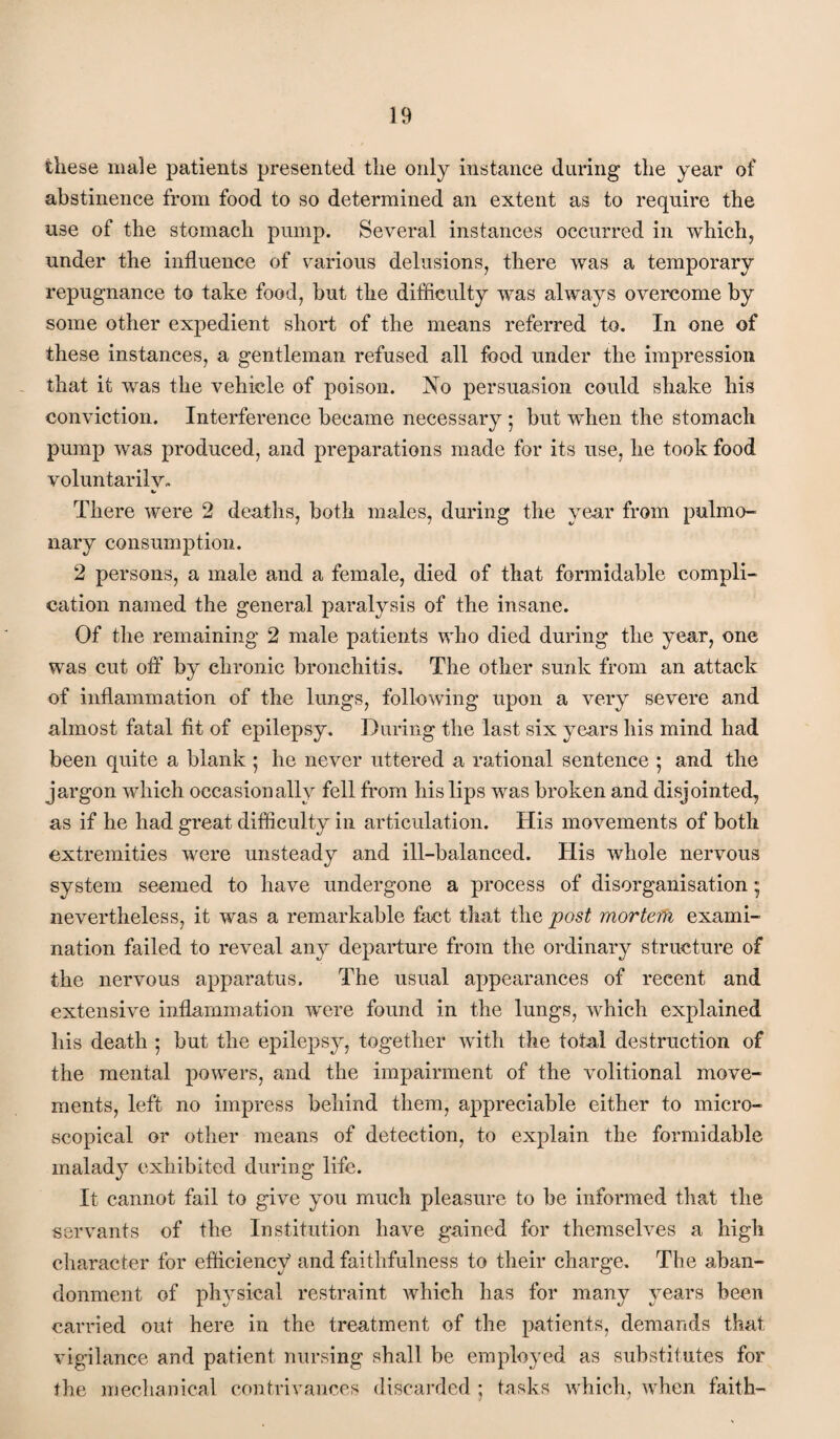 these male patients presented the only instance during the year of abstinence from food to so determined an extent as to require the use of the stomach pump. Several instances occurred in whichj under the influence of various delusions, there was a temporary repugnance to take food, but the difficulty Avas always overcome by some other expedient short of the means referred to. In one of these instances, a gentleman refused all food under the impression that it was the vehicle of poison. No persuasion could shake his conviction. Interference became necessary 5 but when the stomach pump Avas produced, and preparations made for its use, he took food voluntarih^- There Avere 2 deaths, both males, during the year from pulmo¬ nary consumption. 2 persons, a male and a female, died of that formidable compli¬ cation named the general paralysis of the insane. Of the remaining 2 male patients AAffio died during the year, one was cut off by chronic bronchitis. The other sunk from an attack of inflammation of the lungs, following upon a very severe and almost fatal fit of epilepsy. During the last six years his mind had been quite a blank 5 he never uttered a rational sentence ; and the jargon Avhich occasionally fell from his lips was broken and disjointed, as if he had great difficulty in articulation. His movements of both extremities were unsteady and ill-balanced. His whole nerimus system seemed to have undergone a process of disorganisation; neA^ertheless, it was a remarkable fact that the post morteth exami¬ nation failed to reveal any departure from the ordinary structure of the nervous apparatus. The usual appearances of recent and extensive inflammation were found in the lungs, Avhich explained his death 5 but the epilepsy, together Avith the total destruction of the mental powers, and the impairment of the Amlitional move¬ ments, left no impress behind them, appreciable either to micro¬ scopical or other means of detection, to explain the formidable malady exhibited during life. It cannot fail to give you much pleasure to be informed that the servants of the Institution have gained for themseh^es a high character for efficiency and faithfulness to their charge. The aban¬ donment of physical restraint Avhich has for many years been carried out here in the treatment of the patients, demands that vigilance and patient nursing shall be employed as substitutes for the mechanical contrivances discarded ; tasks Avhicli, when faith-
