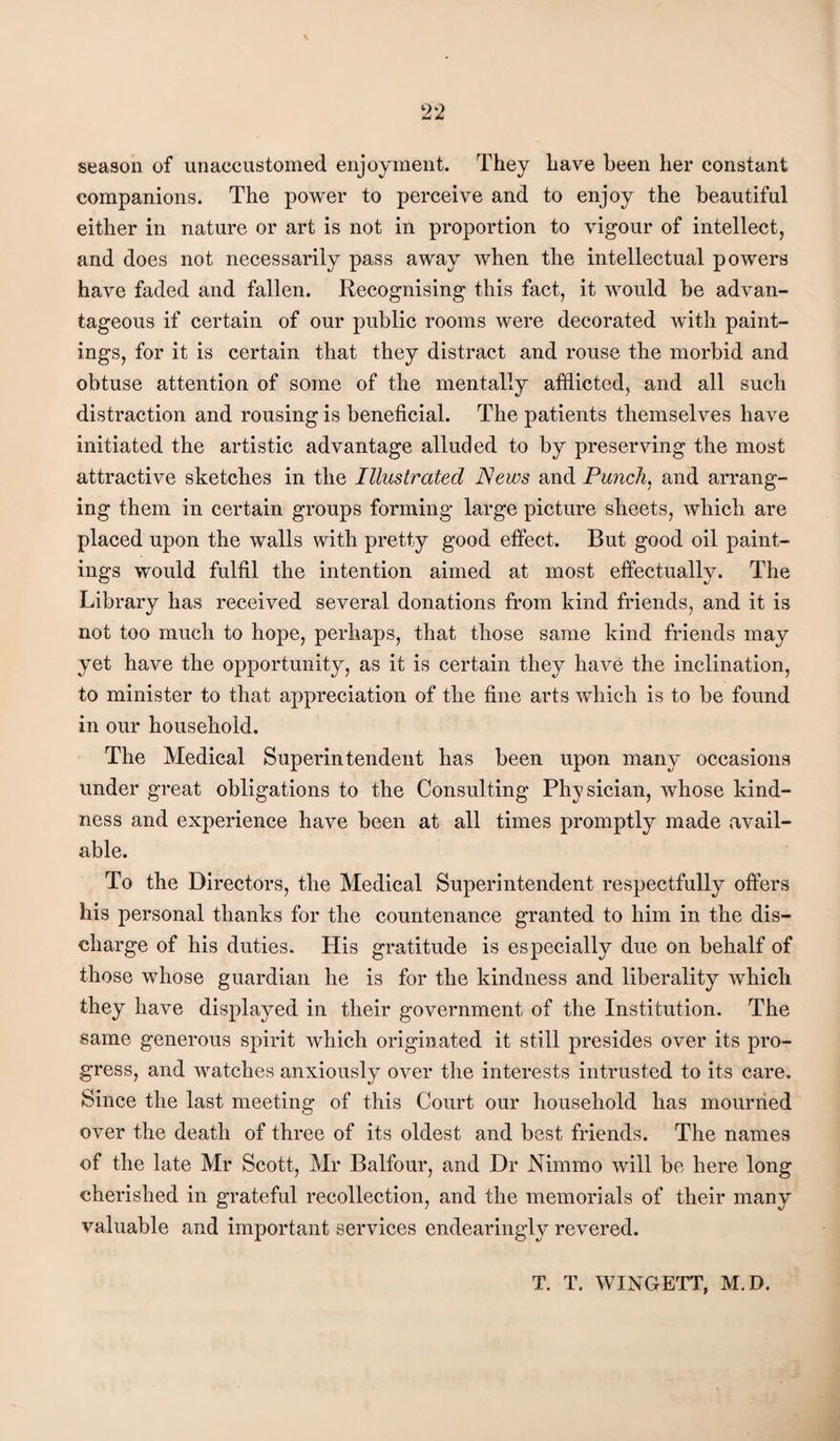 season of unaccustomed enjoyment. They have been her constant companions. The power to perceive and to enjoy the beautiful either in nature or art is not in proportion to vigour of intellect, and does not necessarily pass away when the intellectual powers have faded and fallen. Recognising this fact, it would be advan¬ tageous if certain of our public rooms were decorated with paint¬ ings, for it is certain that they distract and rouse the morbid and obtuse attention of some of the mentally afflicted, and all such distraction and rousing is beneficial. The patients themselves have initiated the artistic advantage alluded to by preserving the most attractive sketches in the Illustrated News and Punchy and arrang¬ ing them in certain groups forming large picture sheets, which are placed upon the walls with pretty good effect. But good oil paint¬ ings would fulfil the intention aimed at most effectually. The Library has received several donations from kind friends, and it is not too much to hope, perhaps, that those same kind friends may yet have the opportunity, as it is certain they have the inclination, to minister to that appreciation of the fine arts wdiich is to be found in our household. The Medical Superintendent has been upon many occasions under great obligations to the Consulting Physician, whose kind¬ ness and experience have been at all times promptly made avail¬ able. To the Directors, the Medical Superintendent respectfully offers his personal thanks for the countenance granted to him in the dis¬ charge of his duties. His gratitude is especially due on behalf of those whose guardian he is for the kindness and liberality which they have displayed in their government of the Institution. The same generous spirit which originated it still presides over its pro¬ gress, and watches anxiously over the interests intrusted to its care. Since the last meeting of this Court our household has mourned over the death of three of its oldest and best friends. The names of the late Mr Scott, Mr Balfour, and Dr Nimmo will be here long cherished in grateful recollection, and the memorials of their many valuable and important services endearingly revered. T. T. WINGETT, M.D.