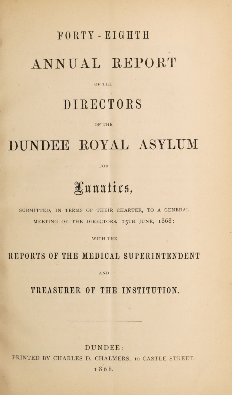 FORTY - EIGHTH ANNUAL REPORT OF THE DIRECTORS OF THE DUNDEE ROYAL ASYLUM FOR wnati n, SUBMITTED, IN TERMS OF THEIR CHARTER, TO A GENERAL MEETING OF THE DIRECTORS, 15TH JUNE, 1868 : WITH THE REPORTS OP THE MEDICAL SUPERINTENDENT AND TREASURER OF THE INSTITUTION. DUNDEE: PRINTED BY CHARLES D. CHALMERS, 10 CASTLE STREET. 1868.