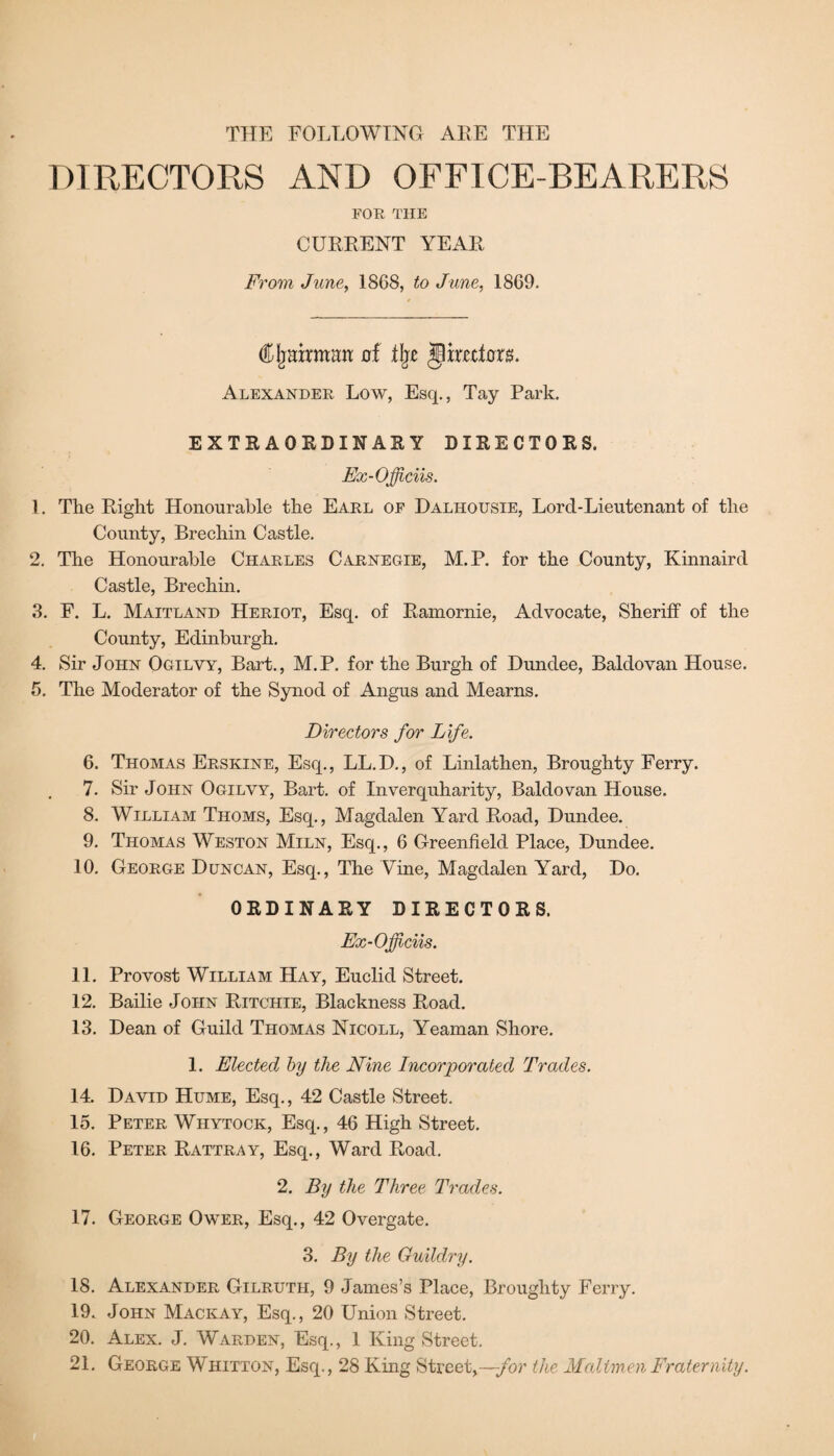 THE FOLLOWING ARE THE DIRECTORS AND OFFICE-BEARERS FOR THE CURRENT YEAR From June, 1868, to June, 1869. Cljairman of % $p meters. Alexander Low, Esq., Tay Park. EXTRAORDINARY DIRECTORS. Ex-Officiis. 1. The Right Honourable the Earl of Dalhousie, Lorcl-Lieutenant of the County, Brechin Castle. 2. The Honourable Charles Carnegie, M.P. for the County, Kinnaird Castle, Brechin. 3. F. L. Maitland Heriot, Esq. of Ramornie, Advocate, Sheriff of the County, Edinburgh. 4. Sir John Ogilvy, Bart., M.P. for the Burgh of Dundee, Baldovan House. 5. The Moderator of the Synod of Angus and Mearns. Directors for Life. 6. Thomas Erskine, Esq., LL.D., of Linlathen, Broughty Ferry. 7. Sir John Ogilvy, Bart, of Inverquharity, Baldovan House. 8. William Thoms, Esq., Magdalen Yard Road, Dundee. 9. Thomas Weston Miln, Esq., 6 Greenfield Place, Dundee. .10. George Duncan, Esq., The Vine, Magdalen Yard, Do. ORDINARY DIRECTORS. Ex-Officiis. 11. Provost William Hay, Euclid Street. 12. Bailie John Ritchie, Blackness Road. 13. Dean of Guild Thomas Nicoll, Yeaman Shore. 1. Elected by the Nine Incorporated Trades. 14. David Hume, Esq., 42 Castle Street. 15. Peter Whytock, Esq., 46 High Street. 16. Peter Rattray, Esq., Ward Road. 2. By the Three Trades. 17. George Ower, Esq., 42 Overgate. 3. By the Guildry. 18. Alexander Gilruth, 9 James’s Place, Broughty Ferry. 19. John Mackay, Esq., 20 Union Street. 20. Alex. J. Warden, Esq., 1 King Street. 21. George Whitton, Esq., 28 King Street,—for the Mailmen Fraternity.