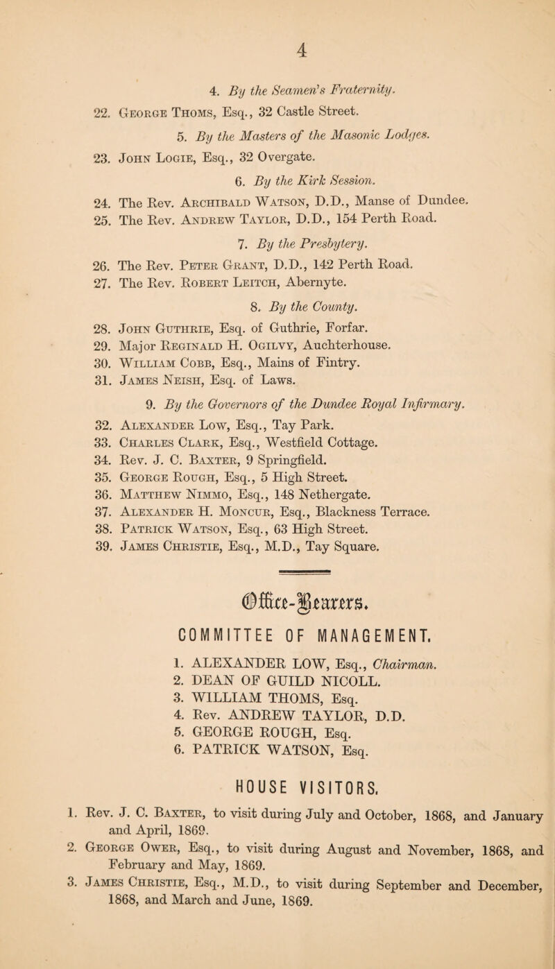 4. By the Seamen's Fraternity. 22. George Thoms, Esq., 32 Castle Street, 5. By the Masters of the Masonic Lodges. 23. John Logie, Esq., 32 Overgate. 6. By the Kirk Session. 24. The Rev. Archibald Watson, D.D., Manse of Dundee. 25. The Rev. Andrew Taylor, D.D., 154 Perth Road. 7. By the Presbytery. 26. The Rev. Peter Grant, D.D., 142 Perth Road. 27. The Rev. Robert Leitch, Abernyte. 8. By the County. 28. John Guthrie, Esq. of Guthrie, Forfar. 29. Major Reginald H. Ogilyy, Auchterhouse. 30. William Cobb, Esq., Mains of Fintry. 31. James Neish, Esq. of Laws. 9. By the Governors of the Dundee Royal Infirmary. 32. Alexander Low, Esq., Tay Park. 33. Charles Clark, Esq., Westfield Cottage. 34. Rev. J. C. Baxter, 9 Springfield. 35. George Rough, Esq., 5 High Street. 36. Matthew Nimmo, Esq., 148 Nethergate. 37. Alexander H. Moncur, Esq., Blackness Terrace. 38. Patrick Watson, Esq., 63 High Street. 39. James Christie, Esq., M.D., Tay Square. COMMITTEE OF MANAGEMENT. 1. ALEXANDER LOW, Esq., Chairman. 2. DEAN OF GUILD NICOLL. 3. WILLIAM THOMS, Esq. 4. Rev. ANDREW TAYLOR, D.D. 5. GEORGE ROUGH, Esq. 6. PATRICK WATSON, Esq. HOUSE VISITORS. 1. Rev. J. C. Baxter, to visit during July and October, 1868, and January and April, 1869. 2. George Ower, Esq., to visit during August and November, 1868, and February and May, 1869. 3. James Christie, Esq., M.D., to visit during September and December, 1868, and March and June, 1869.