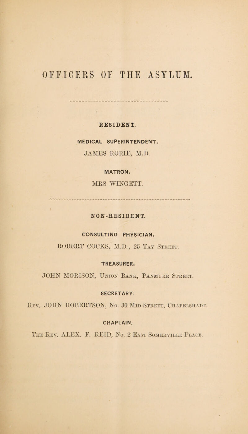 OFFICERS OF THE ASYLUM RESIDENT. MEDICAL SUPERINTENDENT. JAMES RORIE, M.D. MATRON. MRS WINGETT. NON-RESIDENT. CONSULTING PHYSICIAN. ROBERT COCKS, M.D., 25 Tay Street. TREASURER. JOHN MORIS ON, Union Bank, Pan mure Street. SECRETARY. Rev. JOHN ROBERTSON, No. 30 Mid Street, Chapelshade. CHAPLAIN. The Rev. ALEX. F. REID, No. 2 East Somerville Place.