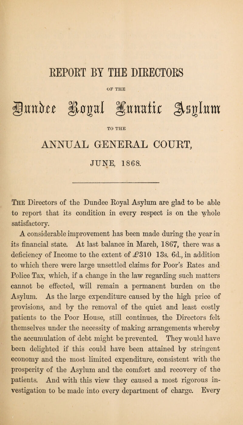 EEPOET BY THE DIEECTOES OF THE ifratk TO THE ANNUAL GENERAL COURT, JUNE, 1868. The Directors of the Dundee Royal Asylum are glad to be able to report that its condition in every respect is on the whole satisfactory. A considerable improvement has been made during the year in its financial state. At last balance in March, 1867, there was a deficiency of Income to the extent of c^310 13s. 6d., in addition to which there were large unsettled claims for Poor's Rates and Police Tax, which, if a change in the law regarding such matters cannot be effected, will remain a permanent burden on the Asylum. As the large expenditure caused by the high price of provisions, and by the removal of the quiet and least costly patients to the Poor House, still continues, the Directors felt themselves under the necessity of making arrangements whereby the accumulation of debt might be prevented. They would have been delighted if this could have been attained by stringent economy and the most limited expenditure, consistent with the prosperity of the Asylum and the comfort and recovery of the patients. And with this view they caused a most rigorous in¬ vestigation to be made into every department of charge. Every