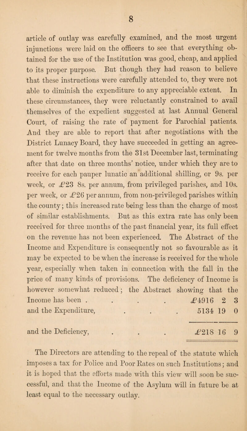 article of outlay was carefully examined, and the most urgent injunctions were laid on the officers to see that everything ob¬ tained for the use of the Institution was good, cheap, and applied to its proper purpose. But though they had reason to believe that these instructions were carefully attended to, they were not able to diminish the expenditure to any appreciable extent. In these circumstances, they were reluctantly constrained to avail themselves of the expedient suggested at last Annual General Court, of raising the rate of payment for Parochial patients. And they are able to report that after negotiations with the District Lunacy Board, they have succeeded in getting an agree¬ ment for twelve months from the 31st December last, terminating after that date on three months’ notice, under which they are to receive for each pauper lunatic an additional shilling, or 9s. per week, or £23 8s. per annum, from privileged parishes, and 10s. per week, or £2(5 per annum, from non-privileged parishes within the county; this increased rate being less than the charge of most of similar establishments. But as this extra rate has only been received for three months of the past financial year, its full effect on the revenue has not been experienced. The Abstract of the Income and Expenditure is consequently not so favourable as it may be expected to be when the increase is received for the whole year, especially when taken in connection with the fall in the price of many kinds of provisions. The deficiency of Income is however somewhat reduced; the Abstract showing that the Income has been .... <£1916 2 3 and the Expenditure, . . . 5134 19 0 and the Deficiency, . . . £218 16 9 The Directors are attending to the repeal of the statute which imposes a tax for Police and Poor Kates on such Institutions; and it is hoped that the efforts made with this view will soon be suc¬ cessful, and that the Income of the Asylum will in future be at least equal to the necessary outlay.