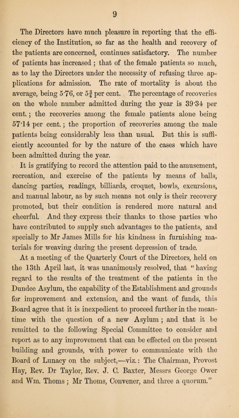 The Directors have much pleasure in reporting that the effi¬ ciency of the Institution, so far as the health and recovery of the patients are concerned, continues satisfactory. The number of patients has increased ; that of the female patients so much, as to lay the Directors under the necessity of refusing three ap¬ plications for admission. The rate of mortality is about the average, being 5*76, or 5f per cent. The percentage of recoveries on the whole number admitted during the year is 39'31 per cent.; the recoveries among the female patients alone being 57T4 per cent.; the proportion of recoveries among the male patients being considerably less than usual. But this is suffi¬ ciently accounted for by the nature of the cases which have been admitted during the year. It is gratifying to record the attention paid to the amusement, recreation, and exercise of the patients by means of balls, dancing parties, readings, billiards, croquet, bowls, excursions, and manual labour, as by such means not only is their recovery promoted, but their condition is rendered more natural and cheerful. And they express their thanks to those parties who have contributed to supply such advantages to the patients, and specially to Mr James Mills for his kindness in furnishing ma¬ terials for weaving during the present depression of trade. At a meeting of the Quarterly Court of the Directors, held on the 13th April last, it was unanimously resolved, that “ having regard to the results of the treatment of the patients in the Dundee Asylum, the capability of the Establishment and grounds for improvement and extension, and the want of funds, this Board agree that it is inexpedient to proceed further in the mean¬ time with the question of a new Asylum; and that it be remitted to the following Special Committee to consider and report as to any improvement that can be effected on the present building and grounds, with power to communicate with the Board of Lunacy on the subject,—viz.: The Chairman, Provost Hay, Bev. Dr Taylor, Bev. J. C. Baxter, Messrs George Ower and Wm. Thoms ; Mr Thoms, Convener, and three a quorum/'