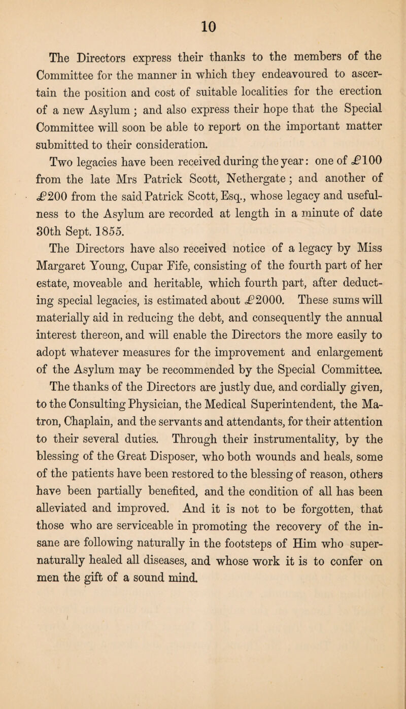 The Directors express their thanks to the members of the Committee for the manner in which they endeavoured to ascer¬ tain the position and cost of suitable localities for the erection of a new Asylum ; and also express their hope that the Special Committee will soon be able to report on the important matter submitted to their consideration. Two legacies have been received during the year: one of =£100 from the late Mrs Patrick Scott, Nethergate; and another of i?200 from the said Patrick Scott, Esq., whose legacy and useful¬ ness to the Asylum are recorded at length in a minute of date 30th Sept. 1855. The Directors have also received notice of a legacy by Miss Margaret Young, Cupar Fife, consisting of the fourth part of her estate, moveable and heritable, which fourth part, after deduct¬ ing special legacies, is estimated about i?2000. These sums will materially aid in reducing the debt, and consequently the annual interest thereon, and will enable the Directors the more easily to adopt whatever measures for the improvement and enlargement of the Asylum may be recommended by the Special Committee. The thanks of the Directors are justly due, and cordially given, to the Consulting Physician, the Medical Superintendent, the Ma¬ tron, Chaplain, and the servants and attendants, for their attention to their several duties. Through their instrumentality, by the blessing of the Great Disposer, who both wounds and heals, some of the patients have been restored to the blessing of reason, others have been partially benefited, and the condition of all has been alleviated and improved. And it is not to be forgotten, that those who are serviceable in promoting the recovery of the in¬ sane are following naturally in the footsteps of Him who super- naturally healed all diseases, and whose work it is to confer on men the gift of a sound mind. i