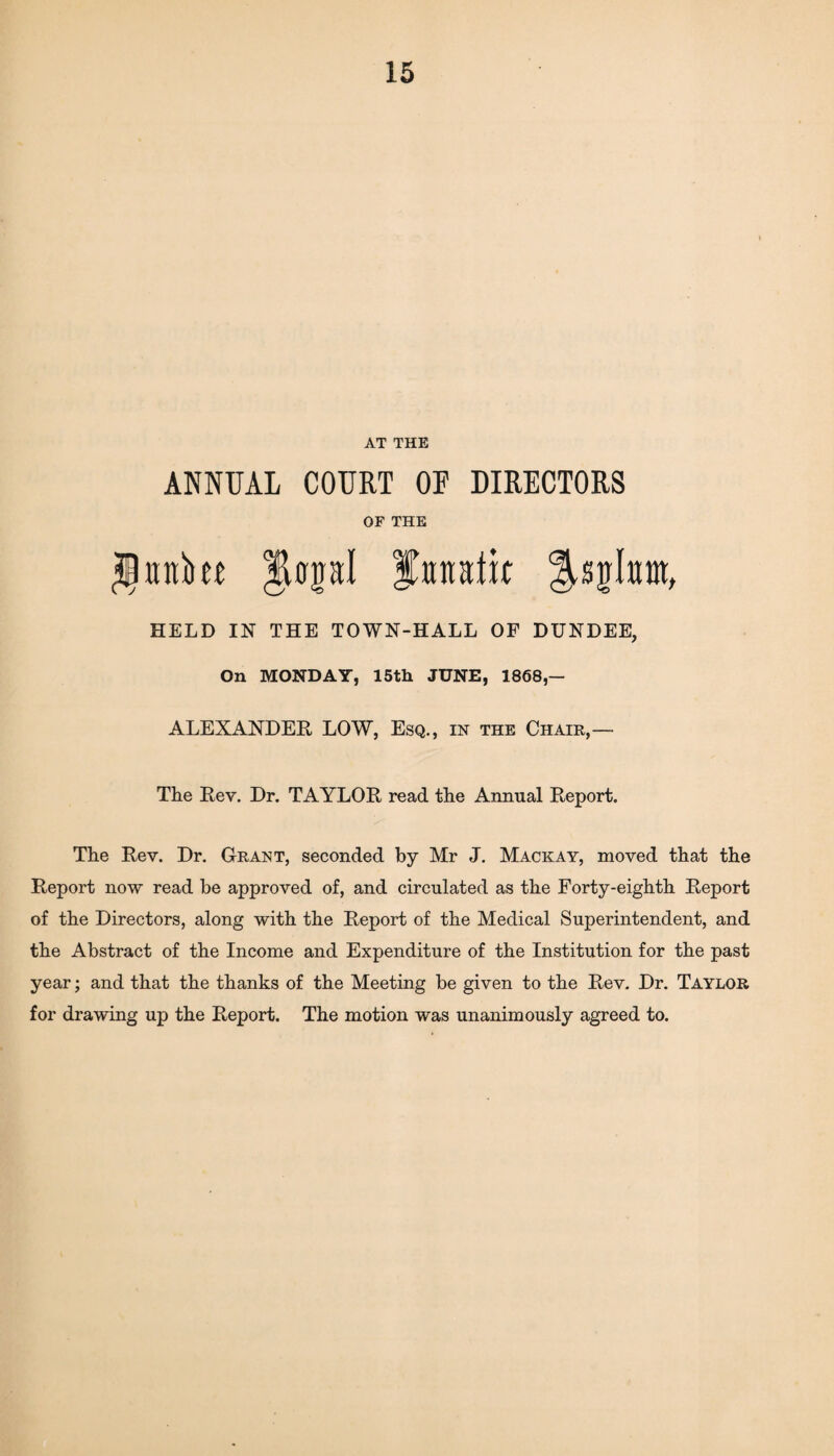 AT THE ANNUAL COURT OF DIRECTORS OF THE HELD IN THE TOWN-HALL OF DUNDEE, On MONDAY, 15th JUNE, 1868,— ALEXANDER LOW, Esq., in the Chair,— The Rev. Dr. TAYLOR read the Annual Report. The Rev. Dr. Grant, seconded by Mr J. Mack ay, moved that the Report now read be approved of, and circulated as the Forty-eighth Report of the Directors, along with the Report of the Medical Superintendent, and the Abstract of the Income and Expenditure of the Institution for the past year; and that the thanks of the Meeting be given to the Rev. Dr. Taylor for drawing up the Report. The motion was unanimously agreed to.