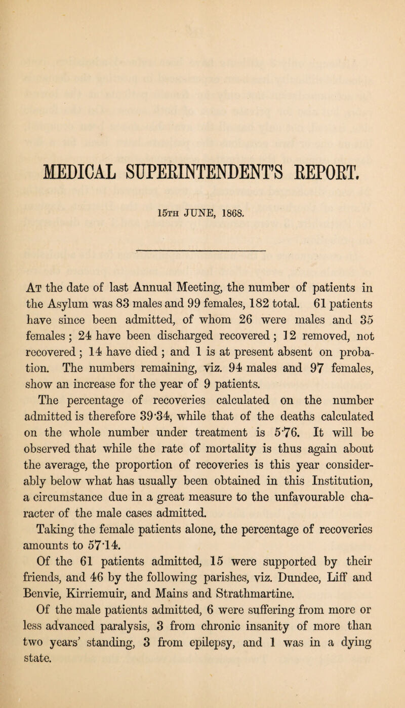 MEDICAL SUPERINTENDENT’S REPORT. 15th JUNE, 1868. At the date of last Annual Meeting, the number of patients in the Asylum was 83 males and 99 females, 182 total. 61 patients have since been admitted, of whom 26 were males and 35 females ; 24 have been discharged recovered; ] 2 removed, not recovered ; 14 have died ; and 1 is at present absent on proba¬ tion. The numbers remaining, viz. 94 males and 97 females, show an increase for the year of 9 patients. The percentage of recoveries calculated on the number admitted is therefore 39'34, while that of the deaths calculated on the whole number under treatment is 5‘76. It will be observed that while the rate of mortality is thus again about the average, the proportion of recoveries is this year consider¬ ably below what has usually been obtained in this Institution, a circumstance due in a great measure to the unfavourable cha¬ racter of the male cases admitted. Taking the female patients alone, the percentage of recoveries amounts to 57’14. Of the 61 patients admitted, 15 were supported by their friends, and 46 by the following parishes, viz. Dundee, Liff and Benvie, Kirriemuir, and Mains and Strathmartine. Of the male patients admitted, 6 were suffering from more or less advanced paralysis, 3 from chronic insanity of more than two years' standing, 3 from epilepsy, and 1 was in a dying state.